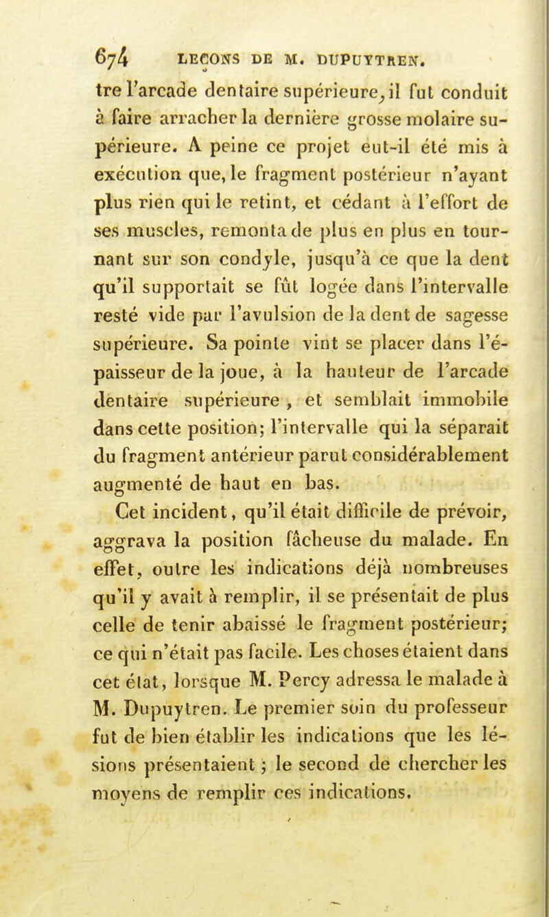 tre l'arcade dentaire supérieure^iî fut conduit à faire arracher la dernière grosse molaire su- périeure. A peine ce projet eut-il été mis à exécution que, le fragment postérieur n'ayant plus rien qui le retint, et cédant à l'effort de ses muscles, remonta de plus en plus en tour- nant sur son condyle, jusqu'à ce que la dent qu'il supportait se fût logée dans l'intervalle resté vide par l'avulsion de la dent de sagesse supérieure. Sa pointe vint se placer dans l'é- paisseur de la joue, à la hauteur de l'arcade dentaire supérieure , et semblait immobile clans cette position; l'intervalle qui la séparait du fragment antérieur parut considérablement augmenté de haut en bas. Cet incident, qu'il était difficile de prévoir, aggrava la position fâcheuse du malade. En effet, outre les indications déjà nombreuses qu'il y avait à remplir, il se présentait de plus celle de tenir abaissé le fragment postérieur; ce qui n'était pas facile. Les choses étaient dans cet élat, lorsque M. Percy adressa le malade à M. Dupuytren. Le premier soin du professeur fut de bien établir les indications que les lé- sions présentaient ; le second de chercher les moyens de remplir ces indications.