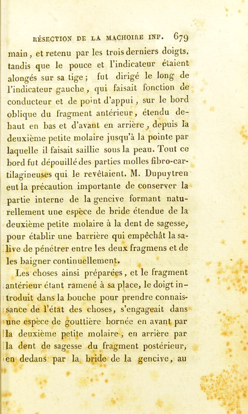 main, et retenu par les trois derniers doigts, tandis que le pouce et l'indicateur étaient alongés sur sa lige ; fut dirigé le long de l'indicateur gauche , qui faisait fonction de conducteur et de point d'appui, sur le bord oblique du fragment antérieur, étendu de- haut en bas et d'avant en arrière, depuis la deuxième petite molaire jusqu'à la pointe par laquelle il faisait saillie sous la peau. Tout ce bord fut dépouillé des parties molles fibro-car- tilagineuses qui le revêlaient. M. Dupuytren eut la précaution importante de conserver la partie interne de la gencive formant natu- rellement une espèce de bride étendue de la deuxième petite molaire à la dent de sagesse, pour établir une barrière qui empêchât la sa- live de pénétrer entre les deux fragmens et de les baigner continuellement. Les choses ainsi préparées, et le fragment , antérieur étant ramené à sa place, le doigt in- troduit dans la bouche pour prendre connais- sance de l'état des choses, s'engageait dans une espèce de gouttière bornée en avant par lia deuxième petite molaire, en arrière par la dent de sagesse du fragment postérieur, en dedans par la bride de la gencive, au