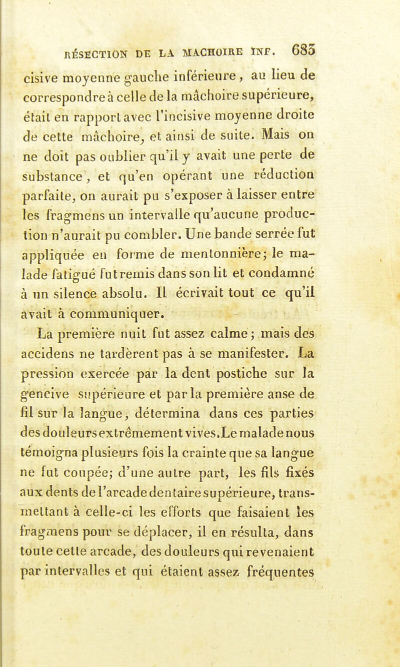 cisive moyenne gauche inférieure, au lieu de correspondre à celle de la mâchoire supérieure, était en rapport avec l'incisive moyenne droite de cette mâchoire, et ainsi de suite. Mais on ne doit pas oublier qu'il y avait une perte de substance, et qu'en opérant une réduction parfaite, on aurait pu s'exposer à laisser entre les fragmensun intervalle qu'aucune produc- tion n'aurait pu combler. Une bande serrée fut appliquée en forme de mentonnière; le ma- lade fatigué fut remis dans son lit et condamné à un silence absolu. Il écrivait tout ce qu'il avait à communiquer. La première nuit fut assez calme ; mais des accidens ne tardèrent pas à se manifester. La pression exercée par la dent postiche sur la gencive supérieure et parla première anse de fil sur la langue, détermina dans ces parties des douleurs extrêmement vives.Le malade nous témoigna plusieurs fois la crainte que sa langue ne fut coupée; d'une autre part, les fils fixés aux dents de l'arcade den taire supérieure, trans- mettant à celle-ci les efforts que faisaient les fragmens pour se déplacer, il en résulta, dans toute cette arcade, des douleurs qui revenaient par intervalles et qui étaient assez fréquentes