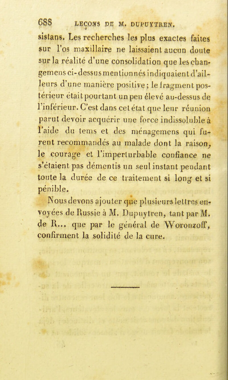 sistans. Les recherches les plus exactes faites sur l'os maxillaire ne laissaient aucun doute sur la réalité d'une consolidation que leschan- gemens ci-dessus mentionnés indiquaient d'ail- leurs d'une manière positive; le fragment pos- térieur était pourtant un peu élevé au-dessus de l'inférieur. C'est dans cet état que leur réunion parut devoir acquérir une force indissoluble à l'aide du lems et des ménagcmens qui fu- rent recommandés au malade dont la raison, le courage et l'imperturbable confiance ne s'étaient pas démentis un seul instant pendant toute la durée de ce traitement si long et si pénible. Nous devons ajouter que plusieurs lettres en- voyées de Russie à M. Dupuytren, tant par M. de R... que par le général de Woronzoff, confirment la solidité de la cure.