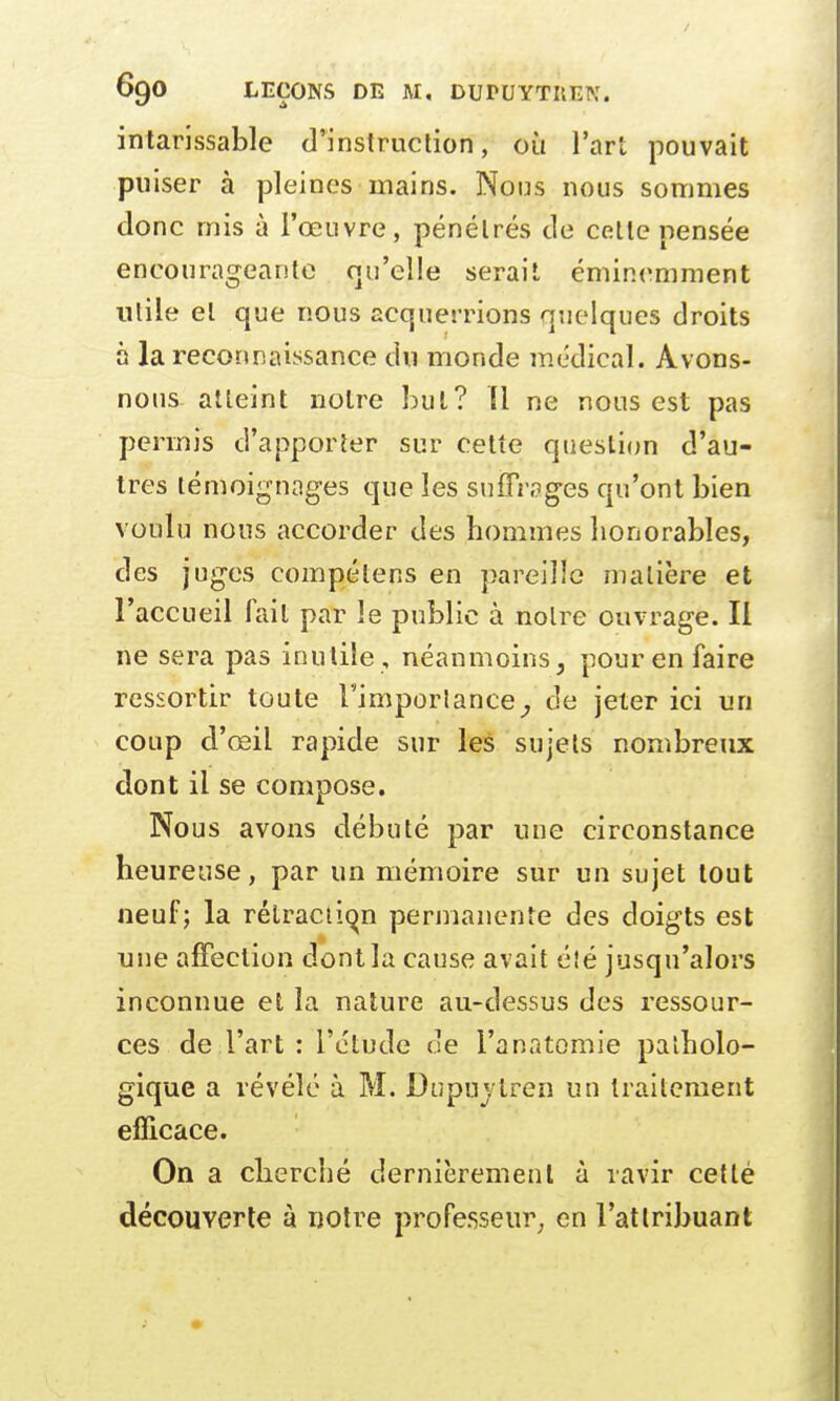 / 69O LEÇONS DE M, DUPUYTIlEN. intarissable d'instruction, où l'art pouvait puiser à pleines mains. Nous nous sommes donc mis à l'œuvre, pénétrés de cette pensée encourageante qu'elle serait éminemment utile et que nous acquerrions quelques droits h la reconnaissance du monde médical. Avons- nous atteint notre 1ml? 11 ne nous est pas permis d'apporter sur cette question d'au- tres témoignages que les suffrages qu'ont bien voulu nous accorder des hommes honorables, des juges compélens en pareille matière et l'accueil fait par le public à noire ouvrage. Il ne sera pas inutile , néanmoins, pour en faire ressortir toute l'importance, de jeter ici un coup d'œil rapide sur les sujets nombreux dont il se compose. Nous avons débuté par une circonstance heureuse, par un mémoire sur un sujet tout neuf; la rétraction permanente des doigts est une affection dont la cause avait éîé jusqu'alors inconnue et la nature au-dessus des ressour- ces de l'art : l'étude de l'anatomie patholo- gique a révélé à M. Dupuvlren un traitement efficace. On a cherché dernièrement à ravir cetté découverte à notre professeur en l'attribuant