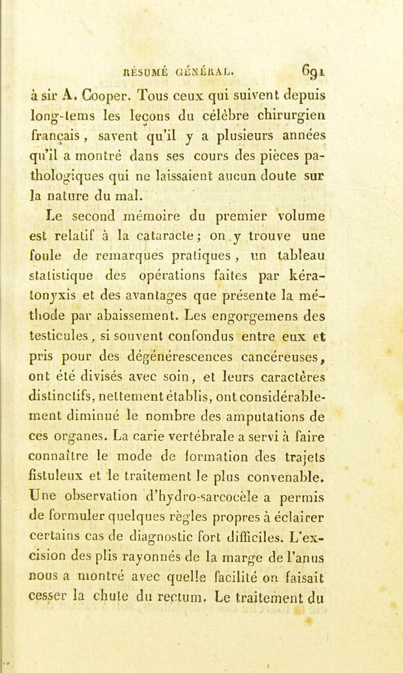 à sir A. Cooper. Tous ceux qui suivent depuis long-lems les leçons du célèbre chirurgien français, savent qu'il y a plusieurs années qu'il a montré dans ses cours des pièces pa- thologiques qui ne laissaient aucun doute sur la nature du mal. Le second mémoire du premier volume est relatif à la cataracte; on.y trouve une foule de remarques pratiques, lin tableau statistique des opérations faites par kéra- tonyxis et des avantages que présente la mé- thode par abaissement. Les engorgemens des testicules, si souvent confondus entre eux et pris pour des dégénérescences cancéreuses, ont été divisés avec soin, et leurs caractères distinclifs, nettement établis, ont considérable- ment diminué le nombre des amputations de ces organes. La carie vertébrale a servi à faire connaître le mode de formation des trajets fistuleux et le traitement le plus convenable. Une observation d'hydro-sarcoeèle a permis de formuler quelques règles propres à éclairer certains cas de diagnostic fort difficiles. L'ex- cision des plis rayonnés de la marge de l'anus nous a montré avec quelle facilité on faisait cesser la chute du rectum. Le traitement du