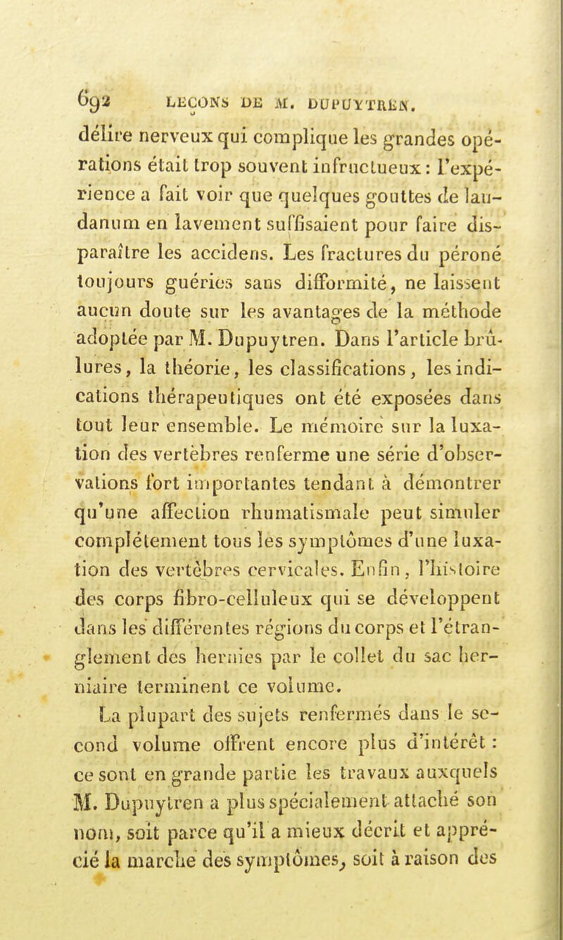 Gua LEÇONS DE M. buPUYTRfiJf. délire nerveux qui complique les grandes opé- rations était trop souvent infructueux : l'expé- rience a fait voir que quelques gouttes de lau- danum en lavement suffisaient pour faire dis- paraître les accidens. Les fractures du péroné toujours guéries sans difformité, ne laissent aucun doute sur les avantages de la méthode adoptée par M. Dupuytren. Dans l'article brû- lures, la théorie, les classifications, les indi- cations thérapeutiques ont été exposées dans tout leur ensemble. Le mémoire sur la luxa- tion des vertèbres renferme une série d'obser- vations fort importantes tendant à démontrer qu'une affection rhumatismale peut simuler complètement tous les symptômes d'une luxa- tion des vertèbres cervicales. Enfin, l'histoire des corps fibro-celîuleux qui se développent dans les différentes régions du corps et l'étran- glement des hernies par le collet du sac her- niaire terminent ce volume. La plupart des sujets renfermés dans le se- cond volume offrent encore plus d'intérêt : ce sont en grande partie les travaux auxquels M. Dupuylren a plus spécialement attaché son nom, soit parce qu'il a mieux décrit et appré- cié la marche des symptômes, soit à raison des