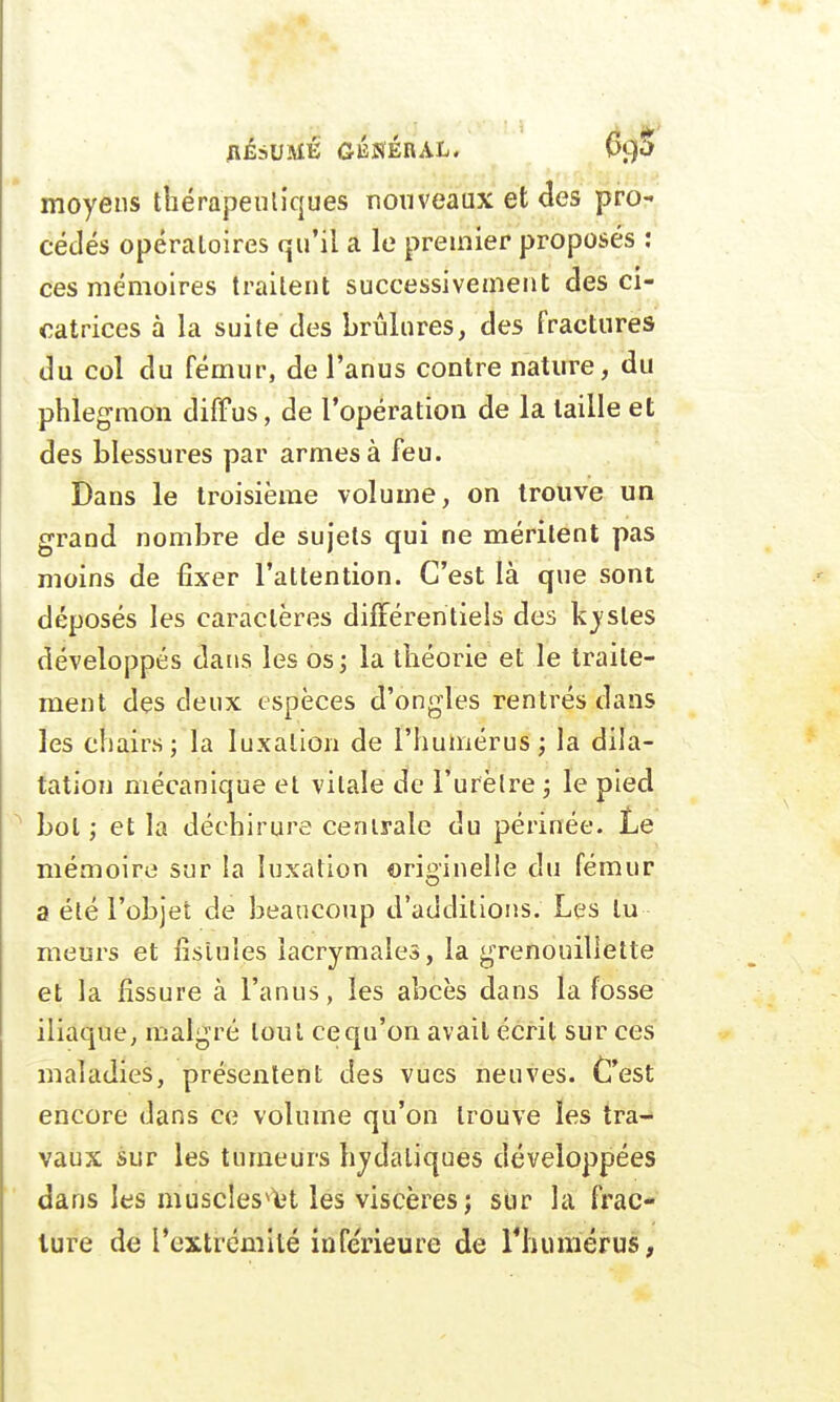 AÉSUMÉ GÉNÉRAL. (xp moyens thérapeutiques nouveaux et des pro- cédés opératoires qu'il a le premier proposés : ces mémoires traitent successivement des ci- catrices à la suite des brûlures, des fractures du col du fémur, de l'anus contre nature, du phlegmon diffus, de l'opération de la taille et des blessures par armes à feu. Dans le troisième volume, on trouve un grand nombre de sujets qui ne méritent pas moins de fixer l'attention. C'est là que sont déposés les caractères différentiels des kystes développés dans les os; la théorie et le traite- ment des deux espèces d'ongles rentrés dans les chairs; la luxation de l'humérus; la dila- tation mécanique et vitale de l'urètre ; le pied bol ; et la déchirure centrale du périnée. Le mémoire sur la luxation originelle du fémur a été l'objet de beaucoup d'additions. Les lu meurs et fistules lacrymales, la grenouiliette et la fissure à l'anus, les abcès dans la fosse iliaque, malgré tout cequ'on avait écrit sur ces maladies, présentent des vues neuves. C'est encore dans ce volume qu'on trouve les tra- vaux sur les tumeurs hydaliques développées dans les muscles^t les viscères; sur la frac- ture de l'extrémité inférieure de l'humérus,