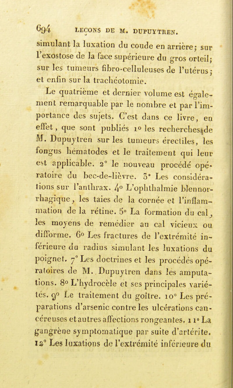 simulant la luxation du coude en arrière; sur l'exostose de la face supérieure du gros orteil; sur les tumeurs fibro-celluleuses de l'utérus; et enfin sur la trachéotomie. Le quatrième et dernier volume est égale- ment remarquable par le nombre et par l'im- portance des sujets. C'est dans ce livre, en effet, que sont publiés 10 les recherches^de M. Dupuytren sur les tumeurs érectiles, les fongus hématodes et le traitement qui leur est applicable. 20 le nouveau procédé opé- ratoire du bec-de-lièvre. 3' Les considéra- lions sur l'anthrax. /,° L'ophthalmie blennor- rhagique, les taies de la cornée et l'inflam- mation de la rétine. 5° La formation du cal} les moyens de remédier au cal vicieux ou difforme. 6° Les fractures de l'extrémité in- férieure du radius simulant les luxations du poignet. 70 Les doctrines et les procédés opé- ratoires de M. Dupuytren dans les amputa- tions. 8° L'hydrocèle et ses principales varié- tés. ç/> Le traitement du goitre. io° Les pré- parations d'arsenic contre les ulcérations can- céreuses et au 1res affections rongeantes, 11° La gangrène symptomatique par suite d'artérite. 13° Les luxations de l'extrémité inférieure du