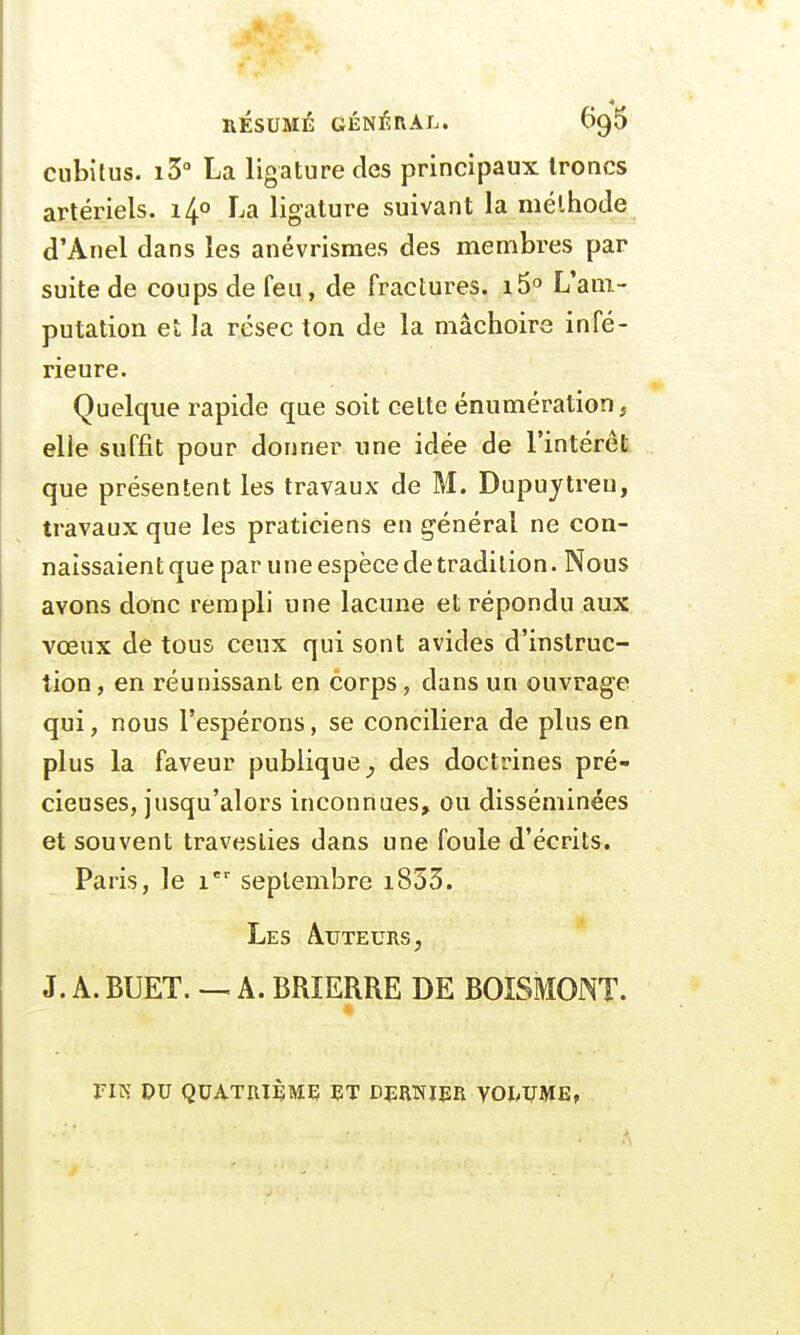 RÉSUMÉ GÉNÉRAL. 6o,5 cubitus. i3° La ligature des principaux troncs artériels. i4° La ligature suivant la méthode d'Anel dans les anévrismes des membres par suite de coups de feu, de fractures. i5° L'am- putation et la résec ton de la mâchoire infé- rieure. Quelque rapide que soit celte énumérationj elle suffit pour donner une idée de l'intérêt que présentent les travaux de M. Dupirytreu, travaux que les praticiens en général ne con- naissaient que par une espèce de tradition. Nous avons donc rempli une lacune et répondu aux vœux de tous ceux qui sont avides d'instruc- tion , en réunissant en corps, dans un ouvrage qui, nous l'espérons, se conciliera de plus en plus la faveur publique ^ des doctrines pré- cieuses, jusqu'alors inconnues^ ou disséminées et souvent travesties dans une foule d'écrits. Paris, le ier septembre i853. Les Auteurs , J. A. BUET. — A. BRIERRE DE BOISMONT. FIN DU QUATRIÈME ET DERNIER VOLUME,