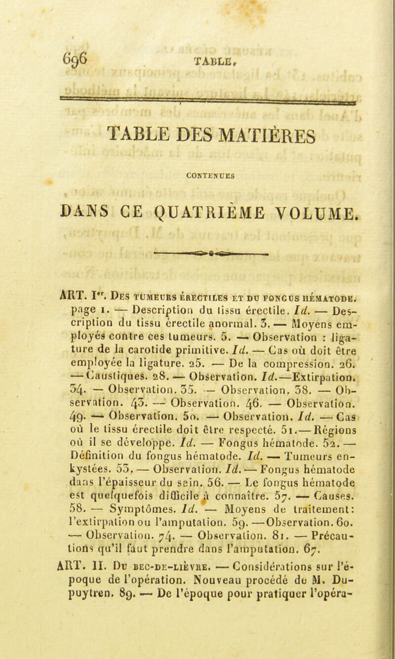 TABLE DES MATIÈRES CONTENUES DANS CE QUATRIÈME VOLUME. ART. I. Des tumeurs érectiles et du foncus hématode. page 1. — Description du tissu érectile. Id. — Des- cription du tissu érectile anormal. 5. — Moyens em- ployés contre ces tumeurs. 5. — Observation : liga- ture de la carotide primitive. Ici. — Cas où doit être employée la ligature. 25. — De la compression. 26. — Caustiques. 28. — Observation. Id.—Extirpation. 54- — Observation. 55. — Observation, 38. — Ob- servation. 43. — Observation. 46. — Observation. 49. — Observation. 5o. — Observation. Id. —Cas ou le tissu érectile doit être respecté. 5i.— Régions où il se développe. Id. — Fongus hématode. 52.— Définition du fongus hématode. Id. — Tumeurs en- kystées. 55, — Observation. Id. — Fongus hématode dans l'épaisseur du sein. 56. — Le fongus hématode est quelquefois difficile à connaître. 5j. — Causes. 58. — Symptômes. Id. — Moyens de traitement: l'extirpation ou l'amputation. 5q.—Observation. 60. — Observation. ^4- — Observation. 81. — Précau- tions qu'il faut prendre dans l'amputation. 67. ART. II. Du bec-de-lièvhe. — Considérations sur l'é- poque de l'opération. Nouveau procédé do M. Du- puytren. 89. — De l'époque pour pratiquer l'opéra-