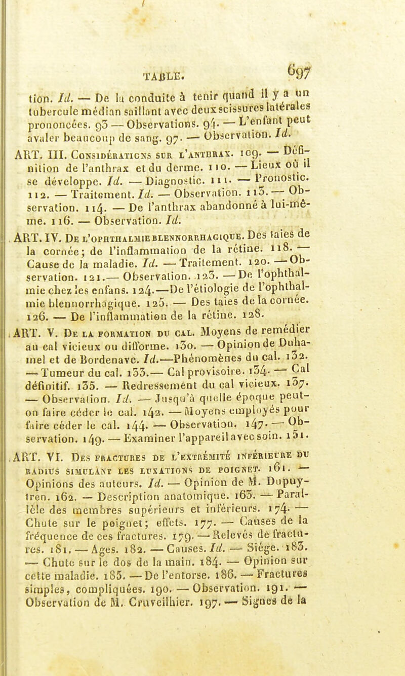 tion. Ici. — De lu conduite à tenir quand il y a un tubercule médian saillant avec deuxscissures latérales prononcées. g3 — Observations, f/j. — L'entant peut avaler beaucoup de sang. 97. — Observation. Id. ART. III. Considérations sur l'anthrax. 109. — Défi- nition de l'anthrax et du derme. 110. — Lieux où il se développe. Ici. — Diagnostic, lu'. — Pronostic. 112. — Traitement. Ici. — Observation. 113. —; Ob- servation. 114. — De l'anthrax abandonné à lui-mê- me. 116. — Observation. Id. . ART. IV. De l'ophthalmieblennorrhagique. Des taies de la cornée; de l'inflammation de la rétine. 118^ Cause de la maladie. Id. — Traitement. 120. — Ob- servation. 121.—Observation. 125.—De l'ophthal- mie chez les enfans. 124.—De l'étiologie de l'ophthal- mie blennorrhogique. 125. — Des taies de la cornée. 126. — De l'inflammation de la rétine. 128. - ART. V. De la formation du cal. Moyens de remédier au cal vicieux ou difforme. i3o. — Opinion de Duha- mel et de Bordenave. Id.— Phénomènes du cal. 13 2. — Tumeur du cal. i33.— Cal provisoire. i54- — Cal définitif. i35. — Redressement du cal vicieux. 157. — Observalion. Id. — Jusqu'à quelle époque peut- on faire céder le cal. 142. — Moyens employés pour faire céder le cal. 144. — Observation. i47-.— 0b~ servation. 149. — Examiner l'appareil avec soin. 1,5.1. ART. VI. Des fractures de l'extrémité inférieure du BADiUS SIMULANT LES LUXATIONS DE POIGSET. l6l. Opinions des auteurs. Id. — Opinion de M. Dupuy- tren. 162. — Description analomique. 160. — Paral- lèle des membres supérieurs et inférieurs. 174- — Chute sur le poignet; effets. 177. — Causes de la fréquence de ces fractures. 179. —Relevés de fractu- res. 181. — Ages. 182.—Causes. Id. — Siège. i83. — Chute sur le dos de la main. 184. — Opinion sur cette maladie. iS5. — De l'entorse. 186. — Fractures simples, compliquées. 190. —Observation. 191. — Observation de M. Cmvcilhier. 197. — Signes de la