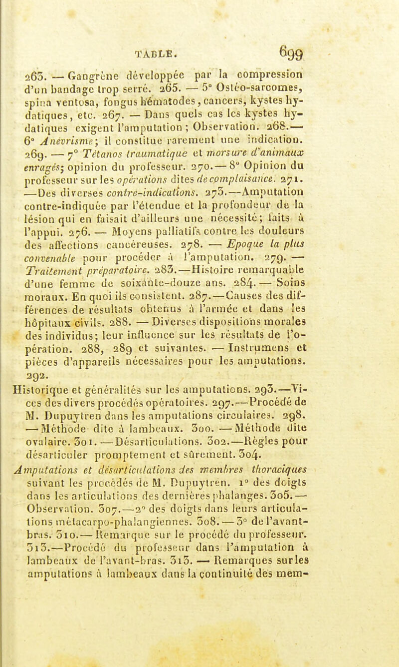 û65. — Gangrené développée par la compression d'un bandage trop serré. 265. — 5° Ostéo-sarcomes, spina ventosa, fongns h'ématodes, cancers, kystes hy- datiques, etc. 267. — Dans quels cas les kystes hy- datiques exigent l'amputation ; Observation. 268.— 6° Anévrisme; il constitue rarement une indication. 26g. — 70 Tétanos traumatique et morsure d'animaux enragés', opinion du professeur. 270.— 8° Opinion du professeur sur les opérations dites de complaisance. 271. .—Des diverses contre-indications. 276.—Amputation contre-indiquée par l'étendue et la profondeur de la lésion qui en faisait d'ailleurs une nécessité; laits à l'appui. 2?6. — Moyens palliatifs, contre les douleurs des affections cancéreuses. 278. — Epoque la plus convenable pour procéder à l'amputation. 279. — Traitement préparatoire. 283.—Histoire remarquable d'une femme de soixante-douze ans. 284.— Soins moraux. En quoi ils consistent. 287.—Causes des dif- férences de résultats obtenus à l'armée et dans les hôpitaux civils. 288. —Diverses dispositions morales des individus; leur influence sur les résultats de l'o- pération. 288, 28g et suivantes. — Instrurnens et pièces d'appareils nécessaires pour les amputations. 2g2. Historique et généralités sur les amputations. 2g3.—Vi- ces des divers procédés opératoires. 2g7-—Procédé de M. Dupuytren dans les amputations circulaires. 2g8. — Méthode dite à lambeaux. 3oo. —Méthode dite ovalaire. 3oi. —Désarticulations.. 3o2.—Règles pour désarticuler promptement et sûrement. 3o4- Amputations et désarticulations des membres tfioraciques suivant les procédés de M. Dupuytren. i° des doigts dans les articulations des dernières phalanges. 3o5.— Observation. 307.—2° des doigts dans leurs articula- tions mélacarpu-phalangiennes. 5o8. — 5° de Pavant- brus. 3io.— Remarque sur le procédé du professeur. 3i3.—Procédé du professeur dans l'amputation à lambeaux de Tavant-bras. 3i5. — Remarques sur les amputations à lambeaux dans h continuité dès inem-