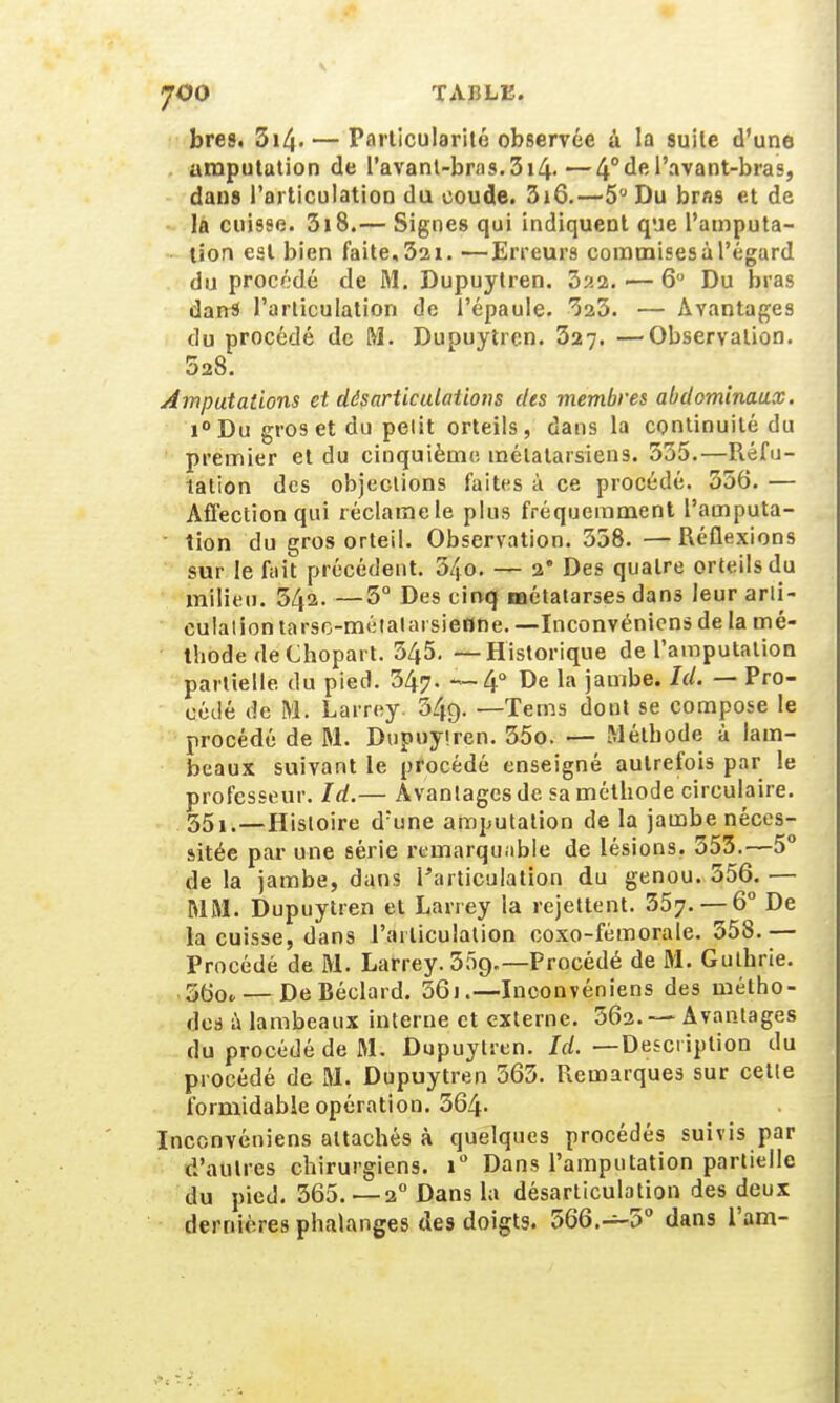 JOO TABLE. bres. 3i/j. — Particularité observée à la suite d'une amputation de l'avant-bras. 314.—4° de l'avant-bras, dans l'articulation du coude. 3i6.—5° Du bras et de la cuisse. 3i8.— Signes qui indiquent que l'amputa- tion est bien faite,32i. —Erreurs commises à l'égard du procédé de M. Dupuytren. 322. — 6 Du bras dans l'articulation de l'épaule. 323. — Avantages du procédé de M. Dupuytren. 327. —Observation. 528. Amputations et désarticulations dis membres abdominaux. i°Du gros et du pelit orteils, dans la continuité du premier et du cinquième métatarsiens. 335.—Réfu- tation des objections faites à ce procédé. 356. — Affection qui réclame le plus fréquemment l'ainputa- lion du gros orteil. Observation. 358.—Réflexions sur le fait précédent. 34o. — 2* Des quatre orteils du milieu. 542. —3° Des cinq métatarses dans leur arii- culalion tarsc-métalai sienne. —Inconvénicns de la mé- thode deChopart. 345. —-Historique de l'amputation partielle du pied. 347. —4° De la jambe. Id. — Pro- cédé de M. Larrey. 349. —Tems dont se compose le procédé de M. Dupuyiren. 35o. — Méthode à lam- beaux suivant le procédé enseigné autrefois par le professeur. Id.— Avantages de sa méthode circulaire. 35i.—Histoire d;une amputation de la jambe néces- sitée par une série remarquable de lésions. 353.—5° de la jambe, dans l'articulation du genou. 356.— MM. Dupuytren et Larrey la rejettent. 357. — 6° De la cuisse, dans l'articulation coxo-fémorale. 558.— Procédé de M. Larrey. 55g.—Procédé de M. Gulhrie. 36o<,— DeBéclard. 56j .-—Inconvéniens des métho- des à lambeaux interne et externe. 562. —Avantages du procédé de M. Dupuytren. Id. —Description du procédé de M. Dupuytren 565. Remarques sur cette formidable opération. 564- Inconvéniens attachés à quelques procédés suivis par d'autres chirurgiens. i° Dans l'amputation partielle du pied. 365. —20 Dans la désarticulation des deux dernières phalanges des doigts. 566.-5° dans l'am-