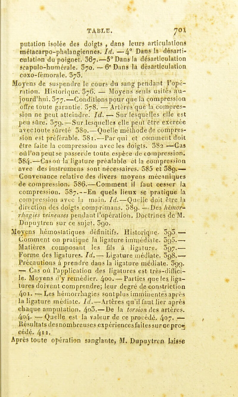 putation isolée des doigts , dans leurs articulations métacarpo-phalangiennes. Id. —4° Dans In désarti- culation du poignet. 36;.—5° Dans la désarticulation seapulo-humérale. 570. —6* Dans la désarticulation coxo-fémorale. 376. Moyens de suspendre le cours du sang pendant l'opé- ration. Historique. 376. — Moyens seuls usités au- jourd'hui. 377.—Conditions pour que la compression offre toute garantie. 378. — Artères que la compres- sion ne peut atteindre. Id. — Sur lesquelles elle est peu sûre. 37g.—Sur lesquelles elle peut être exercée avec toute sûreté 38o.—Quelle méthode de compres- sion est préférable. 381.—Parqui et comment doit être faite ia compression avec les doigts. 38a —Cas où l'on peut se passerde toute espèce de compression. 584-—Cas où la ligature préalable et ia compression avec des instrumens sont nécessaires. 385 et 58g.-— Convenance relative des divers moyens mécaniques de compression. 386.—Comment il faut cesser la compression. 587.--En quels lieux se pratique la compression avec la main. Id.—Quelle doit être la direction des doigts comprimais. 58g. —Des hémor- rhagies veineuses pendant l'opération. Doctrines de M. Dupuylren sur ce sujet. 3go. Moyens hémostatiques définitifs. Historique. 5g5.— Comment on pratique la ligature immédiate. 5g5.—■ Matières composant les fils à ligature. 3g7«— Forme des ligatures. Id.— Ligature médiate. 598.— Précautions à prendre dans la ligature médiate. 5gg. — Cas où l'application des ligatures est très-diffici- le. Moyens d'y remédier. 400. — Parties que les. liga- tures doivent comprendre; leur degré de constriction 4oi. —Les héinorrhagies sontplus imminentes après la ligature médiate. Id.—Artères qu'il faut lier après chaque amputation. 4»3.—De la torsion des artères. 4o4- — Queile est la valeur de ce procédé. 4°7- — Résultats desnombreuses expériencesfailessurceprog cédé. 411. Après toute opéralion sanglante, M. Dupuytren laisse