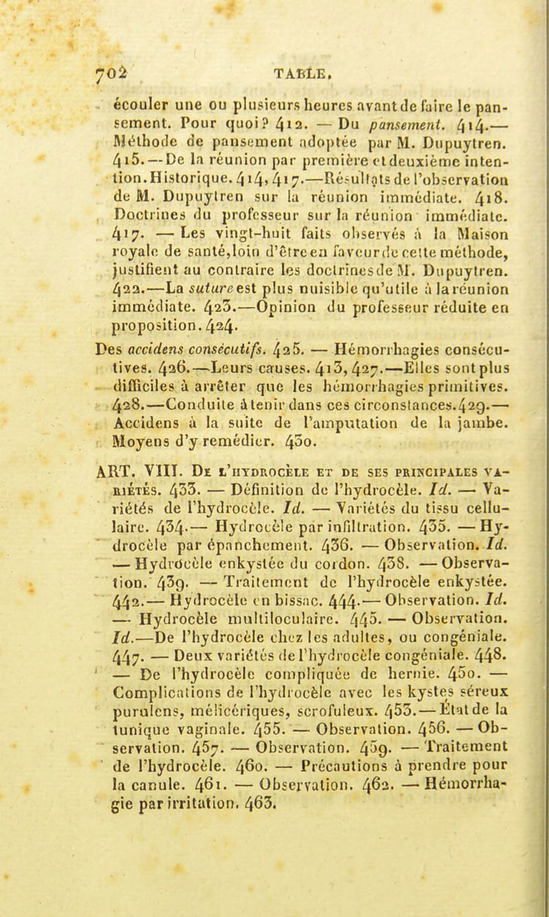 écouler une ou plusieurs heures avant de faire le pan- sement. Pour quoi? 4*2. — Du pansement. 414.— Méthode de pansement adoptée par M. Dupuytren. 4i5. —De la réunion par première etdeuxième inten- tion. Historique. 414,417.—Ré.-uïtnts de l'observation de M. Dupuytren sur la réunion immédiate. 418. . Doctrines du professeur sur la réunion immédiate. 417. —Les vingt-huit faits observés à la Maison royale de santé,loin d'êtreen faveurdecette méthode, justifient au contraire les doclrînesde M. Dupuytren. 42a.—La suture est plus nuisible qu'utile à la réunion immédiate. 423.—Opinion du professeur réduite en proposition. 4^4- Des accidens consécutifs. 425. — Hémorrhagies consécu- tives. 426.—-Leurs causes. 4i3> 427-—Elles sont plus difficiles à arrêter que les hémorrhagies primitives. 428.—Conduite à tenir dans ces circonstances.429.— Accidens à la suite de l'amputation de la jambe. Moyens d'y remédier. 43o. ART. VIII. De l'hydrocèle et de ses principales va- riétés. 433. — Définition de Phydrocèle. Id. — Va- riétés de l'hydrocèle. Id. — Variétés du tissu cellu- laire. 434-— Hydrocèle par infiltration. 435. —Hy- drocèle par épanchement. 436. —Observation. Id. — Hydrdeèle enkystée du cordon. 438. —Observa- tion. 439- — Traitement de l'hydrocèle enkystée. 442.— Hydrocèle en bissac. 444-— Observation. Id. — Hydrocèle multiloculaire. 445. — Observation. Id.—De l'hydrocèle chez les adultes, ou congéniale. 447- — Deux variétés de l'hydrocèle congéniale. 44$ 1 — De l'hydrocèle compliquée de hernie. 45°- — Complications de l'hydrocèle avec les kystes séreux purnlcns, mélicériques, scrofuleux. 4^3. — Etat de la tunique vaginale. 455. — Observation. 456. —Ob- servation. 457. — Observation. 4^9. — Traitement de l'hydrocèle. 460. — Précautions à prendre pour la canule. 461. —Observation. 462. —Hémorrha- gie par irritation. 463.