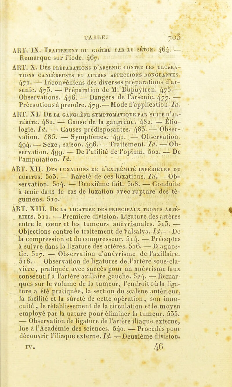 TABLE. ^03 ART. IX. Traitement du goitre par le séton. 464. — Remarque sur l'iode. 467. ART. X. Des préparations d'arsenic contre les ulcéra- tions cancéreuses et autres affections rongeantes. 471. — Inc-onvéniens des diverses préparations d'ai- senic. 475- — Préparation de M. Dupuylren. 47^.— Observations, 476- — Dangers de l'arsenic 477- — Précautions à prendre. 479-—Mode d'application. Ici. ART. XI. Delà gangrène symptomatique par suite d'ak- te'rite. 481. — Cause de la gangrène. 482. — Etio- logie. Ici. — Causes prédisposantes. 483- — Obser- ; vation. 4.85. — Symptômes. 491- — Observation. 494- — Sexe, saison. 496- Traitement. Ici. —Ob- servation. 499- — De l'utilité de l'opium. 002. De l'amputation. Ict. ART. XII. Des luxations de l'extrémité inférieure du cubitus. 5o3. — Rareté de ces luxations. Ici.— Ob- servation. 5o4- — Deuxième fait. 5o8. — Conduite à tenir dans le cas de luxation avec rupture des té- gumens. 5io. ART. XIII. De la ligature des principaux troncs arté- riels. 5i 1. —Première division. Ligature des artères entre le cœur et les tumeurs anévrismales. 5i5. — Objections contre le traitement de Valsalva. Ici,— De la compression et du compresseur. 5i4- — Préceptes à suivre dans la ligature des artères. 5i6. — Diagnos- tic. 517. — Observation d'anévrisme de Paxillaire. 518. — Observation de ligatures de l'artère sous-cla- vière, pratiquée avec succès pour un anévrisme faux consécutif à l'artère axillaire gauche. 524- — Remar- ques sur le volume de la tumeur, l'endroit où la liga- ture a été pratiquée, la section du scalène antérieur, la facilité et la sûreté de cette opération, son inno- cuité , le rétablissement de la circulation et le moyen employé par la nature pour éliminer la tumeur. 535. — Observation de ligature de l'artère iliaque externe, lue à l'Académie des sciences. 54o. —Procédés pour découvrir l'iliaque externe. Ici. —Deuxième division. IV. 46