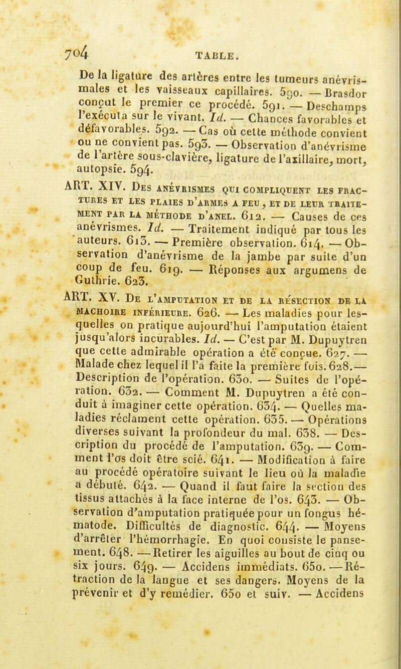 De la ligature des artères entre les tumeurs anévris- males et les vaisseaux capillaires. 5go. — Brasdor conçut le premier ce procédé. 5gi. — Deschamps l'exécuta sur le vivant. Id. — Chances favorables et défavorables. 5g2. — Cas où cette méthode convient ou ne convient pas. 593. — Observation d'anévrisme de 1 artère sous-clavière, ligature de l'axillaire, mort, autopsie. 5g4- ART. XIV. Des anévrismes qui compliquent les FRAC- TURES ET LES PLAIES D'ARMES A FEU, ET DE LEUR TRAITE- MENT par la méthode d'anel. 612. — Causes de ces anévrismes. Id. — Traitement indiqué par tous les auteurs. 6i3. — Première observation. 614. — Ob- servation d'anévrisme de la jambe par suite d'un coup de feu. 61g. — Réponses aux areumens de Gulhrie. 623. AR1. XV. De l'amputation et de la resection de la mâchoire inférieure. 626. — Les maladies pour les- quelles on pratique aujourd'hui l'amputation étaient jusqu'alors incurables. Id. — C'est par M. Dupuytren que cette admirable opération a été'conçue. 627. — Malade chez lequel il l'a faite la première fois. 628.— Description de l'opération. 63o. — Suites de l'opé- ration. 652. — Comment M. Dupuytren a été con- duit à imaginer cette opération. 634. — Quelles ma- ladies réclament cette opération. 635. — Opérations diverses suivant la profondeur du mal. 638. — Des- cription du procédé de l'amputation. 63g. — Com- ment l'os doit être scié. 641. — Modification à faire au procédé opératoire suivant le lieu où la maladie a débuté. 642. — Quand il faut faire la section des tissus attachés à la face interne de l'os. 643. — Ob- servation d'amputation pratiquée pour un fongus hé- matode. Difficultés de diagnostic. 644. — Moyens d'arrêter l'hémorrhagie. En quoi consiste le panse- ment. 648. —Retirer les aiguilles au bout de cinq ou six jours. 64g. — Àccidens immédiats. 65o.—Ré- traction de la langue et ses dangers. Moyens de la prévenir et d'y remédier. 65o et suiv. — Accidens ■