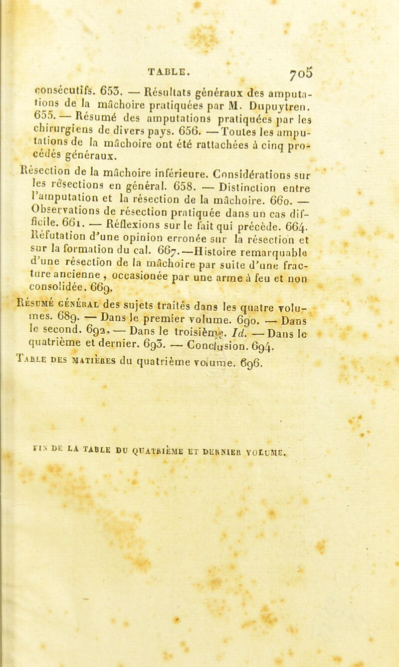 TABLE. j?o5 consécutifs. 653. — Résultats généraux des amputa- tions de la mâchoire pratiquées par M. Dupuytren. 655. — Résumé des amputations pratiquées par les chirurgiens de divers pays. 656. —Toutes les ampu- tations de la mâchoire ont été rattachées a cinq pro- cédés généraux. Résection de la mâchoire inférieure. Considérations sur les résections en général. 658. — Distinction entre 1 amputation et la résection de la mâchoire. 66o. — Observations de résection pratiquée dans un cas dif- ficile. 66i. — Réflexions sur le fait qui précède. 664. Réfutation d'une opinion erronée sur la résection et sur la formation du cal. 667.—Histoire remarquable d'une résection de la mâchoire par suite d'une frac- ture ancienne , occasionée par une arme à feu et non consolidée. 669. Résumé général des sujets traités dans les quatre volu- mes. 689. — Dans le premier volume. 690. — Dans le second. 69a, — Dans le troisième. Id. — Dans le quatrième et dernier. 693. — Conclusion. 694. Table des matièbes du quatrième voiume. 696. E tA TABLE DU QUATRIEME ET DERNIER VOtt'MG.