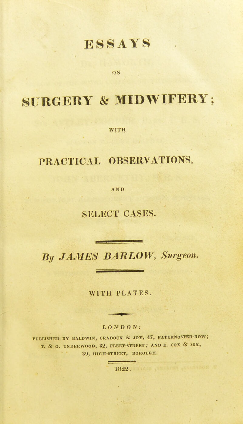 ESSAYS ON SURGERY & MIDWIFERY; WITH PRACTICAL OBSERVATIONS, AND SELECT CASES. By JAMES BARLOW, Surgeon. WITH PLATES. LONDON: PUBLISHED BY BAUJWIN, CU/VDOCK & JOY, 47, PATERNOSTER-ROW; T. & G. UNDERWOOD, 32, FLEET-s'tREET ; AND E. COX & SOU, 39, HIGH-STREET, DOROUGH. 1822.
