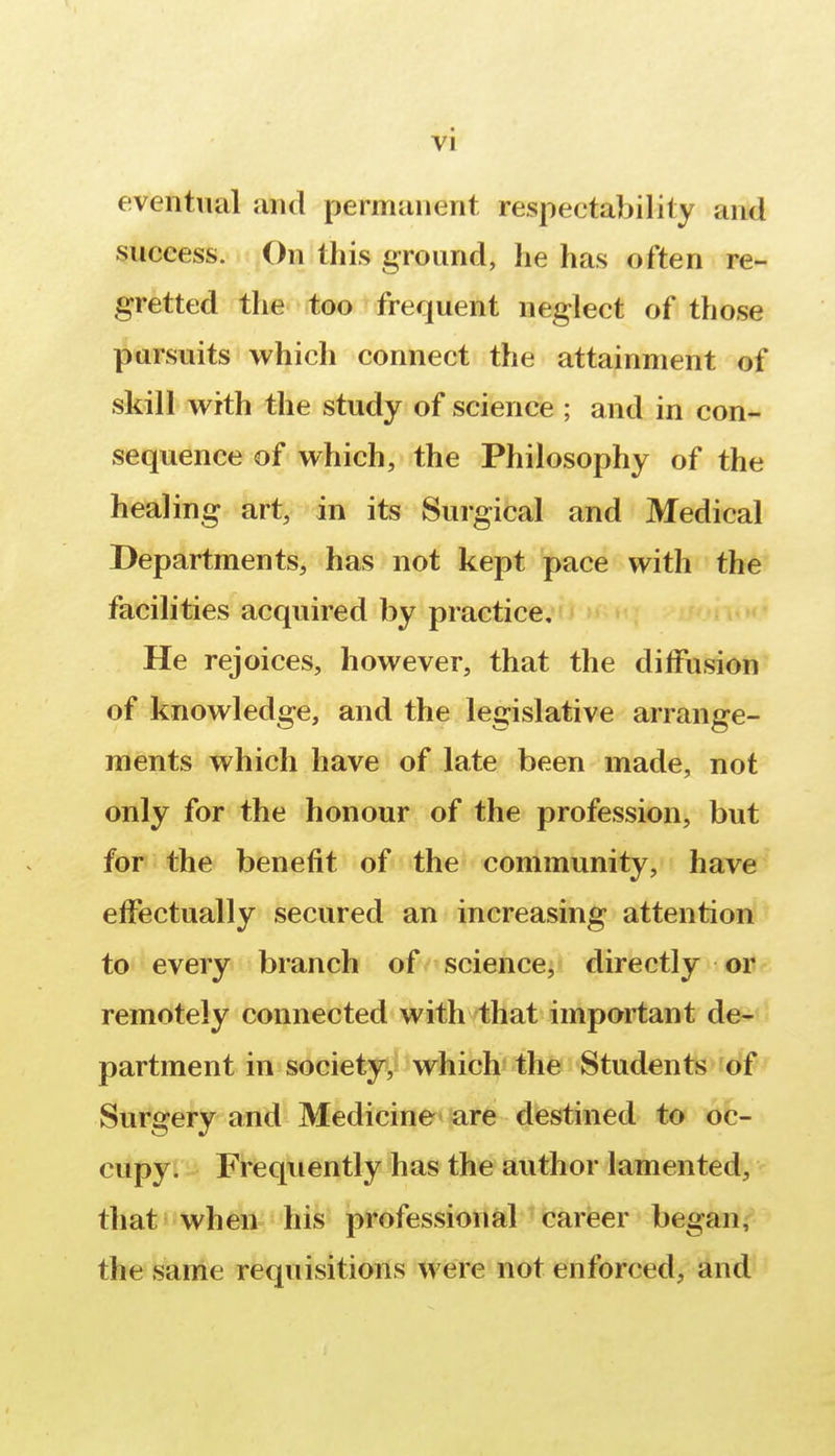 eventual and permanent respectability and success. On this ground, he has often re- gretted the too frequent neglect of those pursuits which connect the attainment of skill with the study of science ; and in con- sequence of which, the Philosophy of the healing art, in its Surgical and Medical Departments, has not kept pace with the facilities acquired by practice. He rejoices, however, that the diffusion of knowledge, and the legislative arrange- ments which have of late been made, not only for the honour of the profession, but for the benefit of the community, have effectually secured an increasing attention to every branch of science, directly or remotely connected with that important de- partment in society, which the Students of Surgery and Medicine are destined to oc- cupy. Frequently has the author lamented, that when his professional career began, the same requisitions were not enforced, and