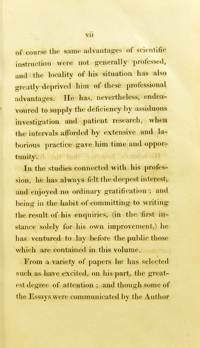 of course the same advantages of scientific instruction were not generally professed, and the locality of his situation has also greatly deprived him of these professional advantages. He has, nevertheless, endea- voured to supply the deficiency by assiduous investigation and patient research, when the intervals afforded by extensive and la- borious practice gave him time and oppor- tunity. In the studies connected with his profes- sion, he has always felt the deepest interest, and enjoyed no ordinary gratification ; and being in the habit of committing to writing the result of his enquiries, (in the first in- stance solely for his own improvement,) he has ventured to lay before the public those which are contained in this volume. From a variety of papers he has selected such as have excited, on his part, the great- est degree of attention ; and though some of the Essays were communicated by the Author