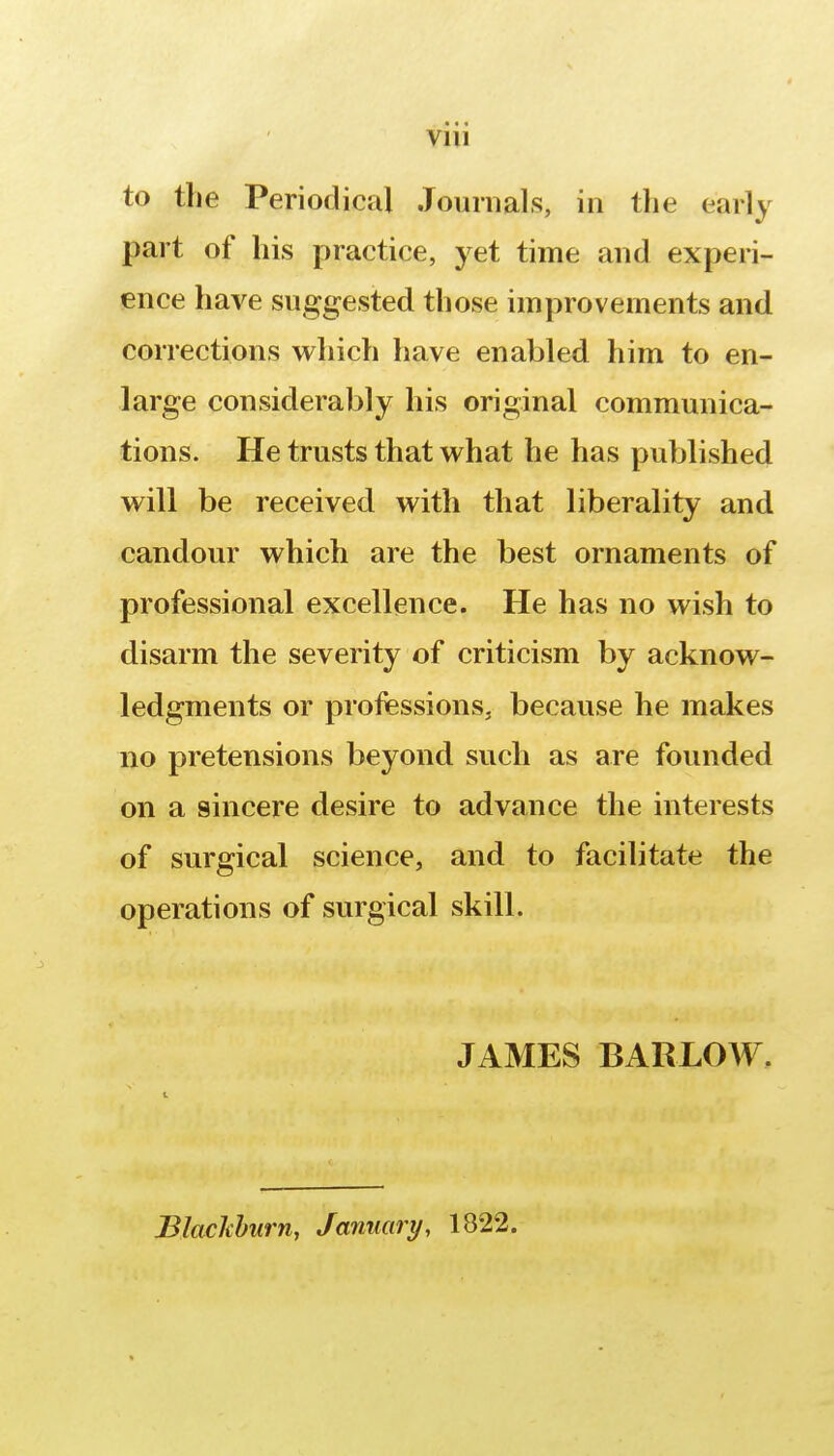 to the Periodical Journals, in the early part of his practice, yet time and experi- ence have suggested those improvements and corrections which have enabled him to en- large considerably his original communica- tions. He trusts that what he has published will be received with that liberality and candour which are the best ornaments of professional excellence. He has no wish to disarm the severity of criticism by acknow- ledgments or professions, because he makes no pretensions beyond such as are founded on a sincere desire to advance the interests of surgical science, and to facilitate the operations of surgical skill. JAMES BARLOW. Blackburn, January, 1822.