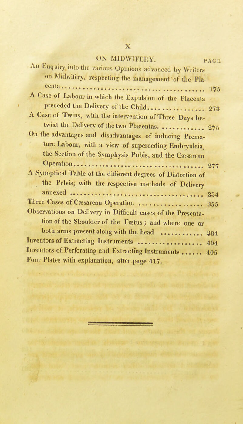 ON MIDWIFERY. page All Enquiry into the various Opinions advanced by Writers on Midwifery, respecting the management of the Pla- centa, 175 A Case of Labour in which the Expulsion of the Placenta preceded the Delivery of the Child 273 A Case of Twins, with the intervention of Three Days be- twixt the Delivery of the two Placentas 275 On the advantages and disadvantages of inducing Prema- ture Labour, with a view of superceding Embryulcia, the Section of the Symphysis Pubis, and the Cajsarean Operation 277 A Synoptical Table of the different degrees of Distortion of the Pelvis; with the respective methods of Delivery annexed 354 Three Cases of Caesarean Operation 355 Observations on Delivery in Difficult cases of the Presenta- tion of the Shoulder of the Foetus ; and where one or both arras present along with the head 384 Inventors of Extracting Instruments 404 Inventors of Perforating and Extracluig Instruments 405 Four Plates with explanation, after page 417. I