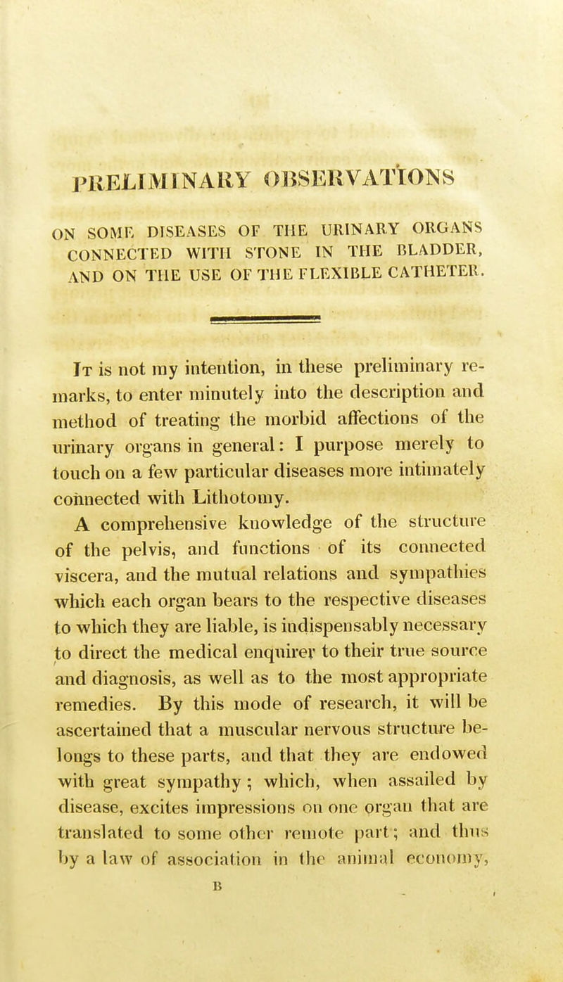 PRELIMINARY OBSERVATIONS ON SOME DISEASES OF THE URINARY ORGANS CONNECTED WITH STONE IN THE BLADDER, AND ON THE USE OF THE FLEXIBLE CATHETER. It is not ray intention, in these preliminary re- marks, to enter minutely into the description and method of treating the morbid affections of the urinary organs in general: I purpose merely to touch on a few particular diseases more intimately connected with Lithotomy. A comprehensive knovvledge of the structure of the pelvis, and functions of its connected viscera, and the mutual relations and sympathies which each organ bears to the respective diseases to which they are liable, is indispensably necessary to direct the medical enquirer to their true source and diagnosis, as well as to the most appropriate remedies. By this mode of research, it will be ascertained that a muscular nervous structure be- longs to these parts, and that they are endowed with great sympathy ; which, when assailed by disease, excites impressions on one organ that are translated to some other remote |jart; and thus by a law of association in the animal economy, B