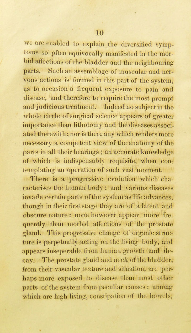 WG are enabled to explain the diversified symp- toms so pften equivocally manifested in the mor- bid affections of the bladder and the neighbouring parts. Such an assemblage of muscular and ner- vous actions is formed in this part of the system, as to occasion a frequent exposure to pain and disease, and therefore to require the most prompt and judicious treatment. Indeed no subject in the whole circle of surgical science appears of greater importance than lithotomy and the diseases associ- ated therewith; nor is there any which renders more necessary a competent view of the anatomy of the parts in all their bearings ; an accurate knowledge of which is indispensably requisite, when con- templating an operation of such vast moment. There is a progressive evolution which cha- racterises the human body ; and various diseases invade certain parts of the system as life advances, though in their first stage they ai^6 of a latent and obscure nature : none however appear more fre- quently than morbid affections of the prostate gland. This progressive change of organic struc- ture is perpetually acting on the living body, and appears inseperable from human growth and de- cay. The prostate gland and neck of the bladder, from their vascular texture and situation, are per- haps more exposed to disease than most other parts of the system from pecuhar causes : among which are high living, constipation of the bowels,