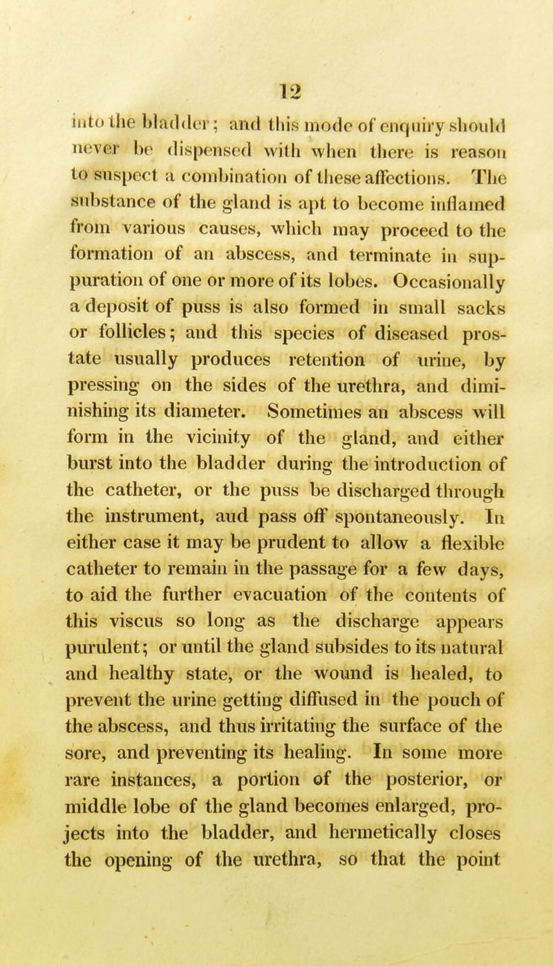 into the bladder; and this mode of enquiry should never be dispensed with when there is reason to suspect a combination of these affections. The substance of the gland is apt to become inflamed from various causes, which may proceed to the formation of an abscess, and terminate in sup- puration of one or more of its lobes. Occasionally a deposit of puss is also formed in small sacks or follicles; and this species of diseased pros- tate usually produces retention of urine, by pressing on the sides of the urethra, and dimi- nishing its diameter. Sometimes an abscess will form in the vicinity of the gland, and either burst into the bladder during the introduction of the catheter, or the puss be discharged through the instrument, aud pass off spontaneously. In either case it may be prudent to allow a flexible catheter to remain in the passage for a few days, to aid the further evacuation of the contents of this viscus so long as the discharge appears purulent; or until the gland subsides to its natural and healthy state, or the wound is healed, to prevent the urine getting diffused in the pouch of the abscess, and thus irritating the surface of the sore, and preventing its healing. In some more rare instances, a portion of the posterior, or middle lobe of the gland becomes enlarged, pro- jects into the bladder, and hermetically closes the opening of the urethra, so that the point