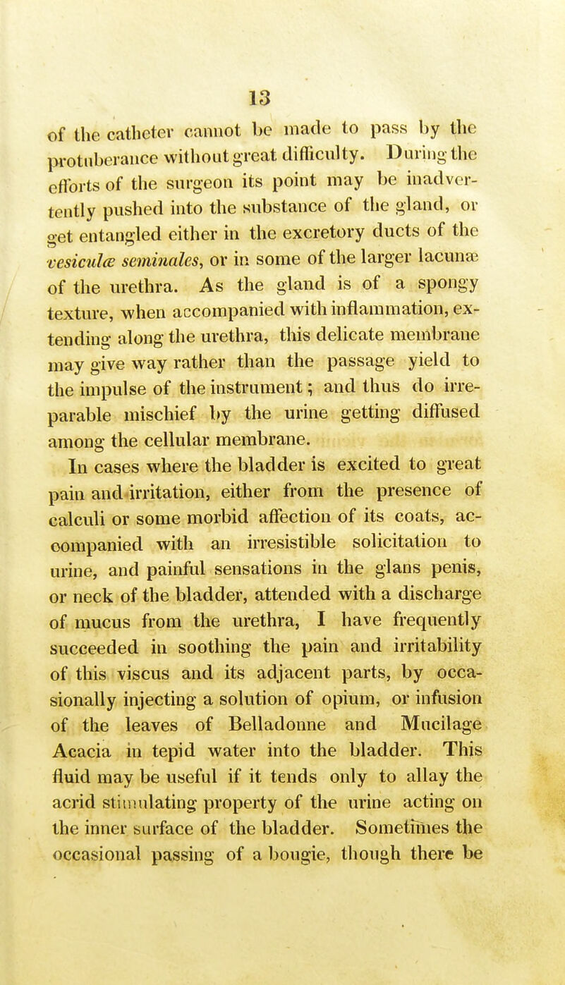 of the catheter cannot be made to pass by the pi'otnberance without great difficulty. During the efforts of the surgeon its point may be inadver- tently pushed into the substance of the gland, or oet entangled either in the excretory ducts of the vesicula: seminales, or in some of the larger lacuna; of the urethra. As the gland is of a spongy texture, when accompanied with inflammation, ex- tending along the urethra, this delicate membrane may give way rather than the passage yield to the impulse of the instrument; and thus do irre- parable mischief by the urine getting diffused among the cellular membrane. In cases where the bladder is excited to great pain and irritation, either from the presence of calculi or some morbid affection of its coats, ac- companied with an irresistible solicitation to urine, and painfol sensations in the gians penis, or neck of the bladder, attended with a discharge of mucus from the urethra, I have frequently succeeded in soothing the pain and irritability of this viscus and its adjacent parts, by occa- sionally injecting a solution of opium, or infusion of the leaves of Belladonne and Mucilage Acacia in tepid water into the bladder. This fluid may be useful if it tends only to allay the acrid stiujulating property of the urine acting on the inner surface of the bladder. Sometniies the occasional passing of a bougie, though there be
