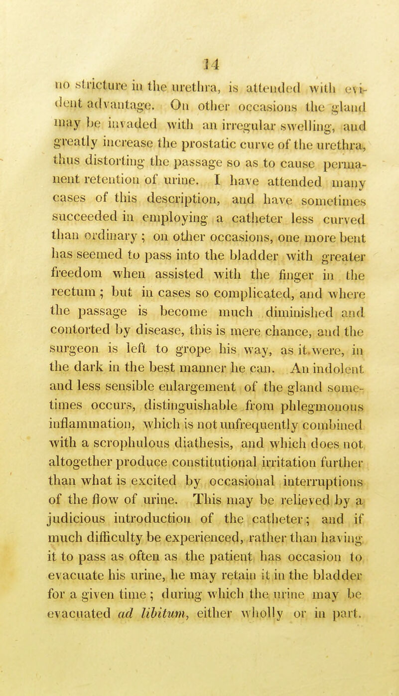 no stricture in the urethra, is attended witli ev^ dent advantage. On other occasions the gland may he invaded with an irrei^ular swelling, and greatly increase the prostatic curve of the urethra, thus distorting the passage so as to cause peniia- nent retention of urine. I have attended many cases of this description, and have sometimes succeeded in employing a catheter less curved than ordinary ; on otiier occasions, one more bent has seemed to pass into the bladder with greater freedom when assisted with the finger in tlie rectum ; but in cases so complicated, and where the passage is become much diminished and contorted by disease, this is mere chance, and the surgeon is left to grope his way, as it.were, in the dark in the best manner he can. An indolent and less sensible enlargement of the gland some- times occurs, distinguishable from phlegmonous inflammation, which is notunfrequently combined with a scrophulous diathesis, and which does not altogether produce constitutional irritation further than what is excited by occasioiial interruptions of the flow of urine. This may be relieved by a judicious introduction of the catheter; and if much difliculty be experienced, rather than having it to pass as often as the patient has occasion to evacuate his urine, lie may retain it in the bladder for a given time ; during which the urine may be evacuated ad libitum, either wlioUy or in part.