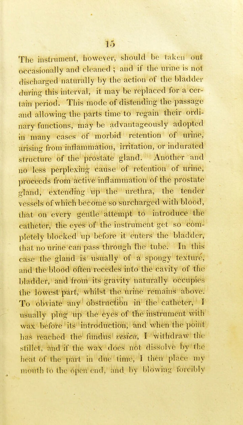 The instrument, however, should be taken out occasionally and cleaned ; and if the urine is not discharged naturally by the action of the bladder during this interval, it may be replaced for a cer- tain period. This mode of distending the passage and allowing the parts time to regain their ordi- nary functions, may be advantageously adopted in many cases of morbid retention of urine, arising from inflammation, irritation, or indurated strufcture of the prostate gland. Another and no less perplexing cause of retention of urine, proceeds from active inflammation of the prostate gland, extending up the urethra, the tender vessels of which become so surcharged with blood, that on every gentle attempt to introduce the catheter, the eyes of the instrument get so com- pletely blocked Up before it enters the bladder, that no urine can pass through the tube. In this case the gland is usually of a spongy texture, and the blood often recedes into the cavity of the bladder, and from its gravity naturally occupies the lowest part, whilst the urine remains above. To obviate any obstruciibn ill the catheter, 1 usually plug up the eyes of the instrument with wax before 4ts''introduction, and when the point ha.^ reached the fundus vesica, I withdraw the stillct, and if the wax does not dissolve by the heat of the part in due tito'e, I then place my mouth io the open end, and by blowing forcibly