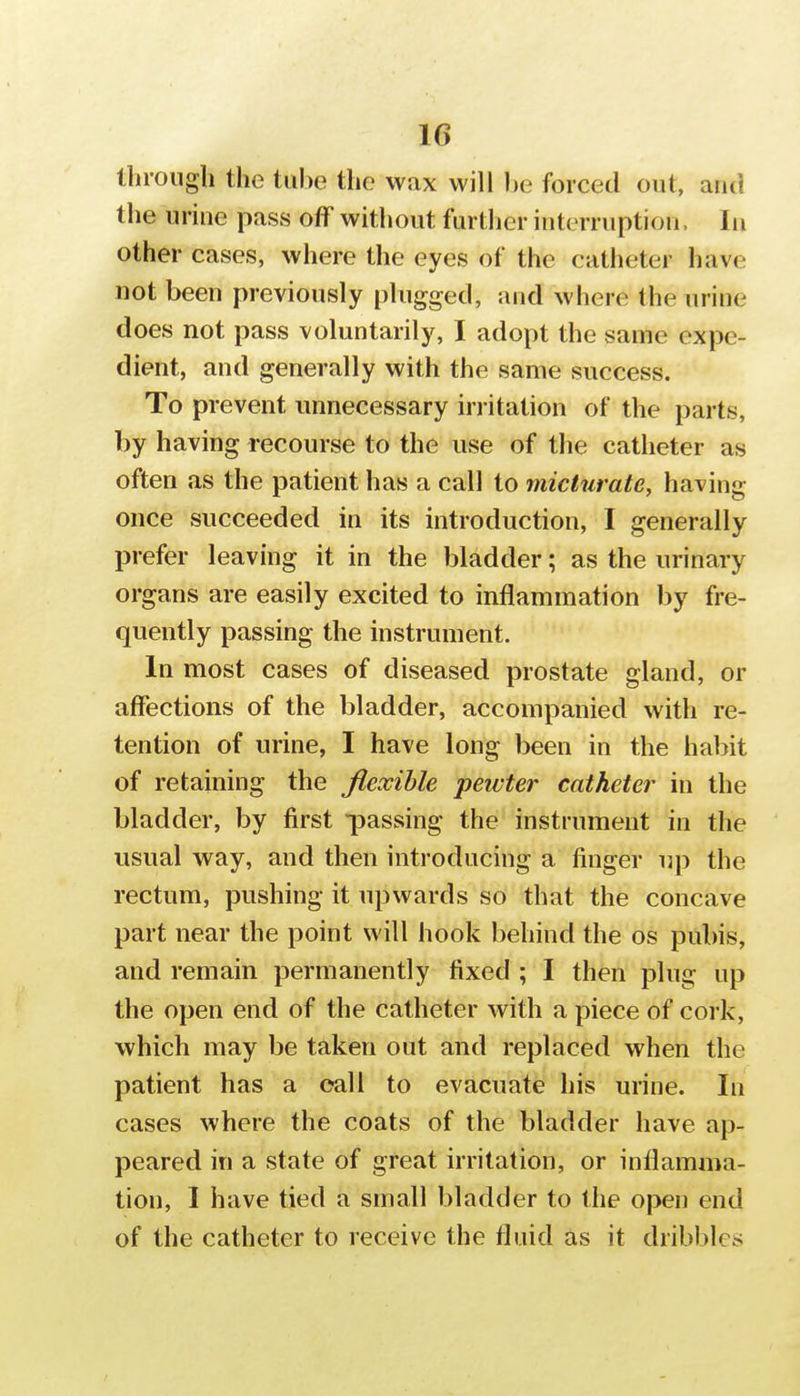 llirough the tiil^e the wax will l)e forced out, and the urine pass off without furtlier interruption, In other cases, where the eyes of the catheter have not been previously plugged, and where the urine does not pass voluntarily, I adopt the same expe- dient, and generally with the same success. To prevent unnecessary irritation of the parts, by having recourse to the use of the catheter as often as the patient has a call to micturate, having once succeeded in its introduction, I generally prefer leaving it in the bladder; as the urinary organs are easily excited to inflammation by fre- quently passing the instrument. In most cases of diseased prostate gland, or affections of the bladder, accompanied with re- tention of urine, I have long been in the habit of retaining the flexible pewter catheter in the bladder, by first passing the instrument in the usual way, and then introducing a finger up the rectum, pushing it upwards so that the concave part near the point will hook behind the os pubis, and remain permanently fixed ; I then plug up the open end of the catheter with a piece of cork, which may be taken out and replaced when the patient has a call to evacuate his urine. In cases where the coats of the bladder have ap- peared in a state of great irritation, or inflamma- tion, I have tied a small bladder to the open end of the catheter to receive the fluid as it dribbles
