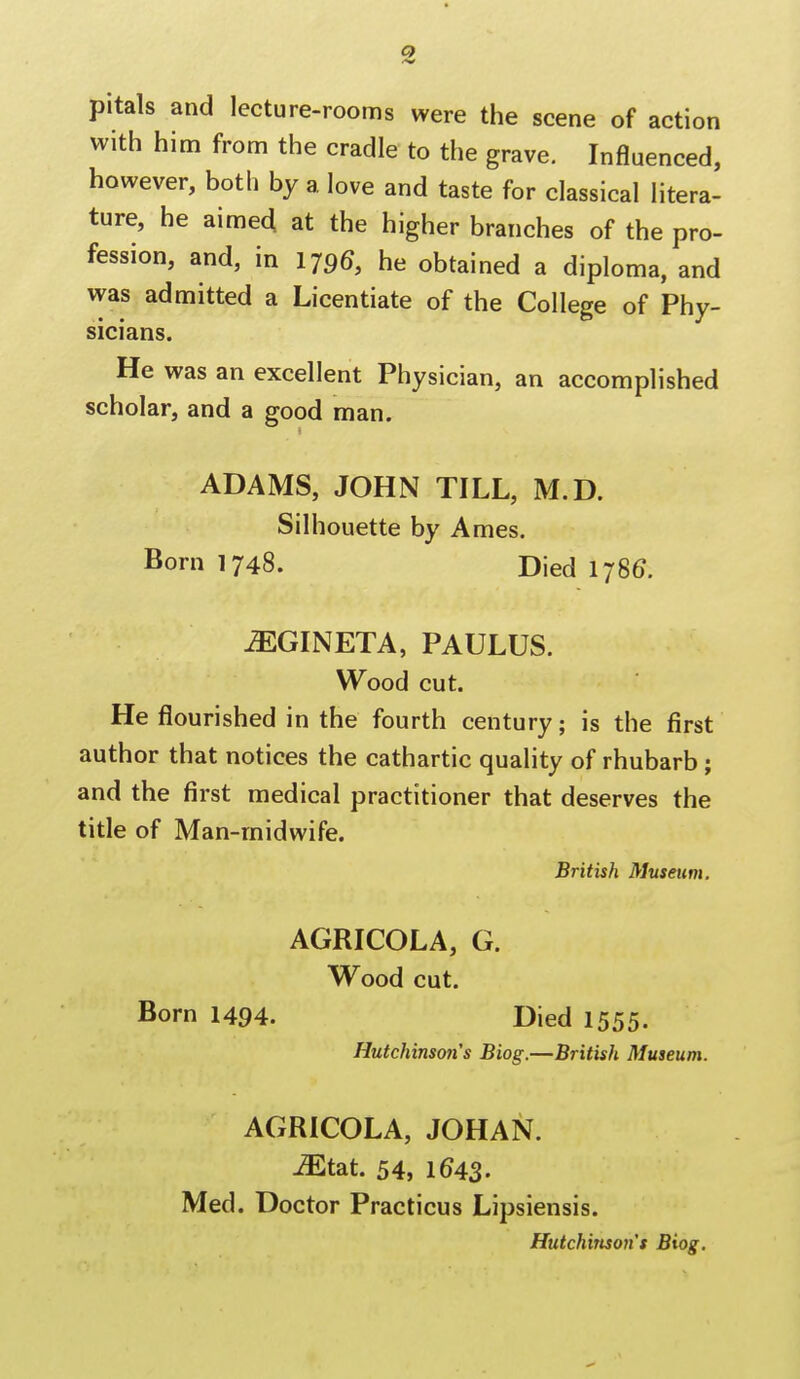 pitals and lecture-rooms were the scene of action with him from the cradle to the grave. Influenced, however, both by a love and taste for classical litera- ture, he aimed at the higher branches of the pro- fession, and, in 1796, he obtained a diploma, and was admitted a Licentiate of the College of Phy- sicians. He was an excellent Physician, an accomplished scholar, and a good man. ADAMS, JOHN TILL, M.D. Silhouette by Ames. Born 1748. Died I78G. JEGINETA, PAULUS. Wood cut. He flourished in the fourth century; is the first author that notices the cathartic quality of rhubarb; and the first medical practitioner that deserves the title of Man-midwife. British Museum. AGRICOLA, G. Wood cut. Born 1494. Died 1555. Hutchinson's Biog.—British Museum. AGRICOLA, JOHAN. Mt&t. 54, 1^43. Med. Doctor Practicus Lipsiensis. Hutchinson's Biog.