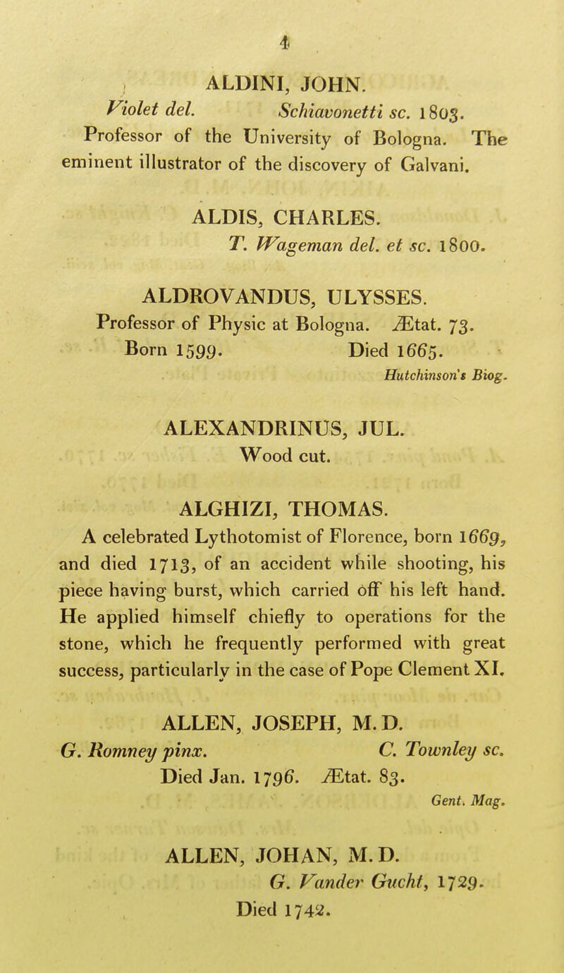 ALDINI, JOHN. Violet del. Schiavonetti sc. 1803. Professor of the University of Bologna. The eminent illustrator of the discovery of Galvani. ALDIS, CHARLES. T. Wageman del. et sc. 1800. ALDROVANDUS, ULYSSES. Professor of Physic at Bologna. iEtat. 73. Born 1599. Died 1665. Hutchinson's Biog. ALEXANDRINUS, JUL. Wood cut. ALGHIZI, THOMAS. A celebrated Lythotomist of Florence, born 1669, and died 1713, of an accident while shooting, his pieGe having burst, which carried off his left hand. He applied himself chiefly to operations for the stone, which he frequently performed with great success, particularly in the case of Pope Clement XI. ALLEN, JOSEPH, M.D. G. Romney pinx. C. Townley sc. Died Jan. 1796. JEtat. 83. Gent. Mag. ALLEN, JOHAN, M.D. G. Vander Guohf, 1729. Died 1742.