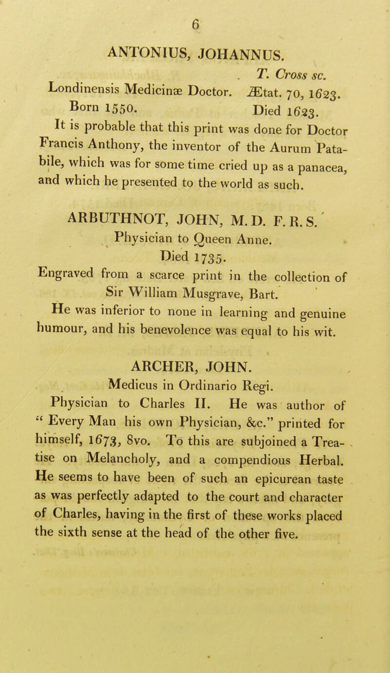 a ANTONIUS, JOHANNUS. T. Cross sc. Londinensis Medicinae Doctor. Mtat 70, 1623. Born 1550. Died 1623. It is probable that this print was done for Doctor Francis Anthony, the inventor of the Aurum Pata- bile, which was for some time cried up as a panacea, and which he presented to the world as such. ARBUTHNOT, JOHN, M. D. F. R. S. Physician to Queen Anne. Died 1735. Engraved from a scarce print in the collection of Sir William Musgrave, Bart. He was inferior to none in learning and genuine humour, and his benevolence was equal to his wit. ARCHER, JOHN. Medicus in Ordinario Regi. Physician to Charles II. He was author of  Every Man his own Physician, &c. printed for himself, 1673, 8vo. To this are subjoined a Trea- tise on Melancholy, and a compendious Herbal. He seems to have been of such an epicurean taste as was perfectly adapted to the court and character of Charles, having in the first of these works placed the sixth sense at the head of the other five.