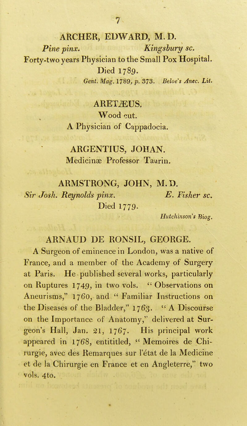 ARCHER, EDWARD, M. D. Pine pinx. Kingsbury sc. Forty-two years Physician to the Small Pox Hospital. Died 1789. Gent. Mag. 1789, p. 373. Beloe's Ante. Lit. ARETiEUS. Wood cut. A Physician of Cappadocia. ARGENTIUS, JOHAN. Medicinae Professor Taurin. ARMSTRONG, JOHN, M.D. Sir Josh. Reynolds pinx. E. Fisher sc. Died 1779. Hutchinson's Biog. ARNAUD DE RONSIL, GEORGE. A Surgeon of eminence in London, was a native of France, and a member of the Academy of Surgery at Paris. He published several works, particularly on Ruptures 1749, in two vols.  Observations on Aneurisms, 1760, and Familiar Instructions on the Diseases of the Bladder, 1763. A Discourse on the Importance of Anatomy, delivered at Sur- geon's Hall, Jan. 21, 1767. His principal work appeared in 1768, entititled,  Memoires de Chi- rurgie, avec des Remarques sur letat de la Medicine et de la Chirurgie en France et en Angleterre, two vols. 4to.