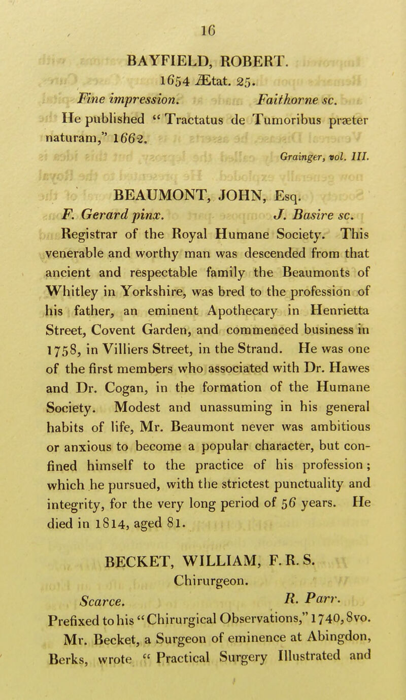 BAYFIELD, ROBERT. 1654 Mtat. 25. Fine impression. Faithorne sc. He published  Tractatus de Tumoribus praeter naturam, 1662. Grainger, vol. HI. BEAUMONT, JOHN, Esq. F. Gerard pinx. J. Basire sc. Registrar of the Royal Humane Society. This venerable and worthy man was descended from that ancient and respectable family the Beaumonts of Whitley in Yorkshire, was bred to the profession of his father, an eminent Apothecary in Henrietta Street, Covent Garden, and commenced business in 1758, in Villiers Street, in the Strand. He was one of the first members who associated with Dr. Hawes and Dr. Cogan, in the formation of the Humane Society. Modest and unassuming in his general habits of life, Mr. Beaumont never was ambitious or anxious to become a popular character, but con- fined himself to the practice of his profession; which he pursued, with the strictest punctuality and integrity, for the very long period of 56* years. He died in 1814, aged 81. BECKET, WILLIAM, F.R.S. Chirurgeon. Scarce. R- Parr. Prefixed to his Chirurgical Observations, 1740,8vo. Mr. Becket, a Surgeon of eminence at Abingdon, Berks, wrote  Practical Surgery Illustrated and