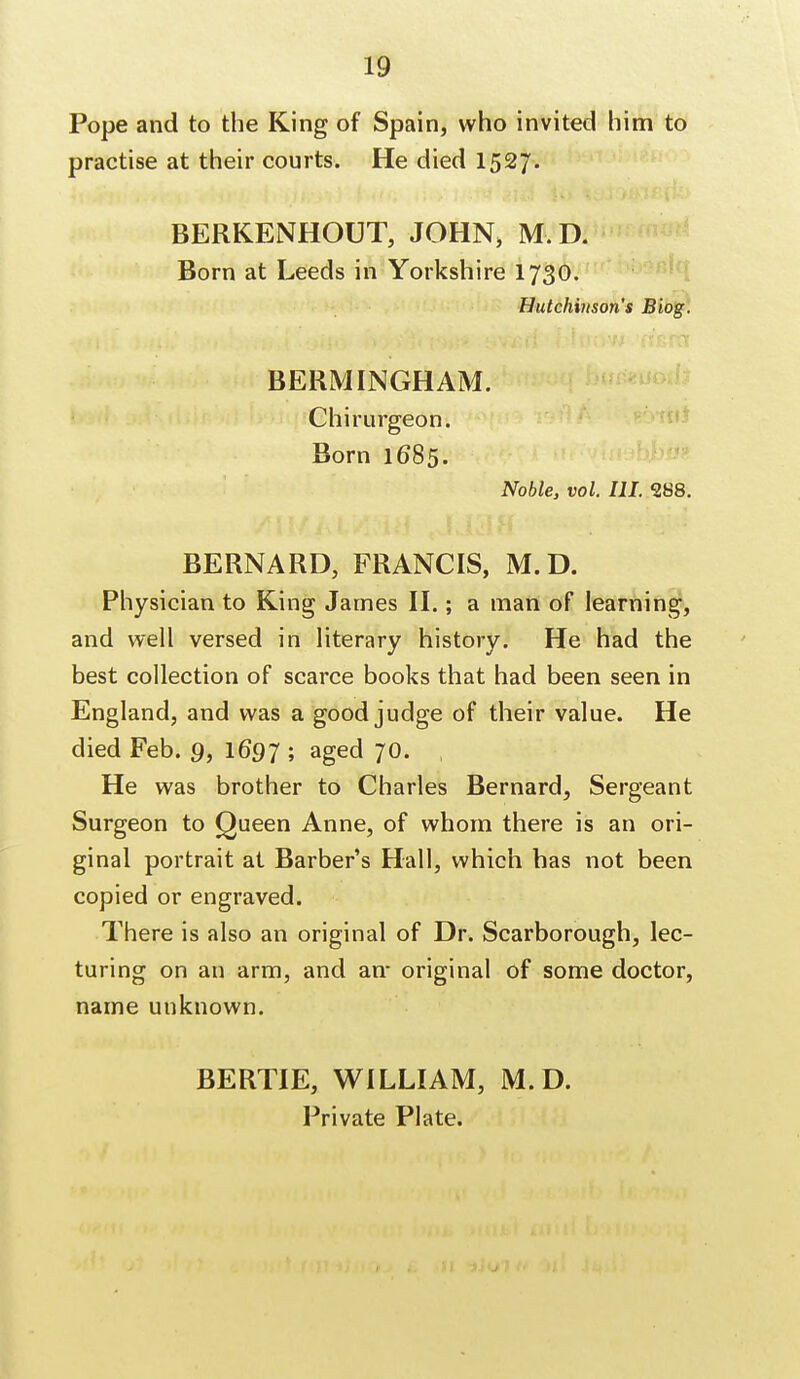 Pope and to the King of Spain, who invited him to practise at their courts. He died 1527. BERKENHOUT, JOHN, M, D. Born at Leeds in Yorkshire 1730. Hutchinson's Biog. BERM INGHAM. Chirurgeon. Born 1685. Noble, vol. HI. 288. BERNARD, FRANCIS, M.D. Physician to King James II.; a man of learning, and well versed in literary history. He had the best collection of scarce books that had been seen in England, and was a good judge of their value. He died Feb. 9, 1697 ; aged 70. He was brother to Charles Bernard, Sergeant Surgeon to Queen Anne, of whom there is an ori- ginal portrait at Barber's Hall, which has not been copied or engraved. There is also an original of Dr. Scarborough, lec- turing on an arm, and an- original of some doctor, name unknown. BERTIE, WILLIAM, M.D. Private Plate.