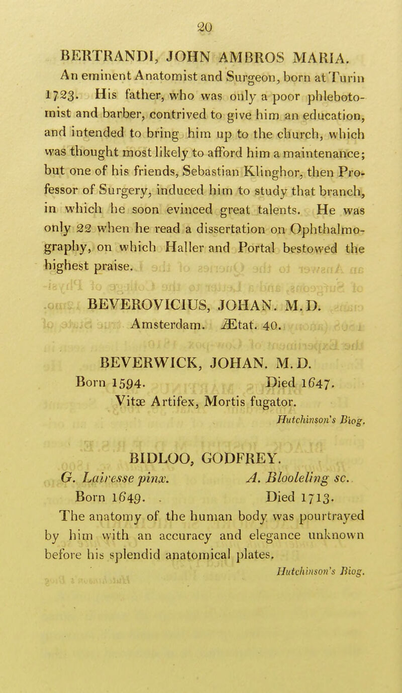 BERTRANDI, JOHN AMBROS MARIA. An eminent Anatomist and Surgeon, born at Turin 1723. His father, who was only a poor phleboto- rnist and barber, contrived to give him an education, and intended to bring him up to the church, which was thought most likely to afford him a maintenance; but one of his friends, Sebastian Klinorhor, then Pro- fessor of Surgery, induced him to study that branch, in which he soon evinced great talents. He was only 22 when he read a dissertation on Ophthalmo- graphy, on which Haller and Portal bestowed the highest praise. BEVEROVICIUS, JOHAN. M.D. Amsterdam. iEtat. 40. BEVERWICK, JOHAN. M.D. Born 1594. Died 1647. Vitae Artifex, Mortis fugator. Hutchinsons Biog. BIDLOO, GODFREY. G. Lairesse pinx. A. Blooleling sc. Born 1649. . Died 1713. The anatomy of the human body was pourtrayed by him with an accuracy and elegance unknown before his splendid anatomical plates.