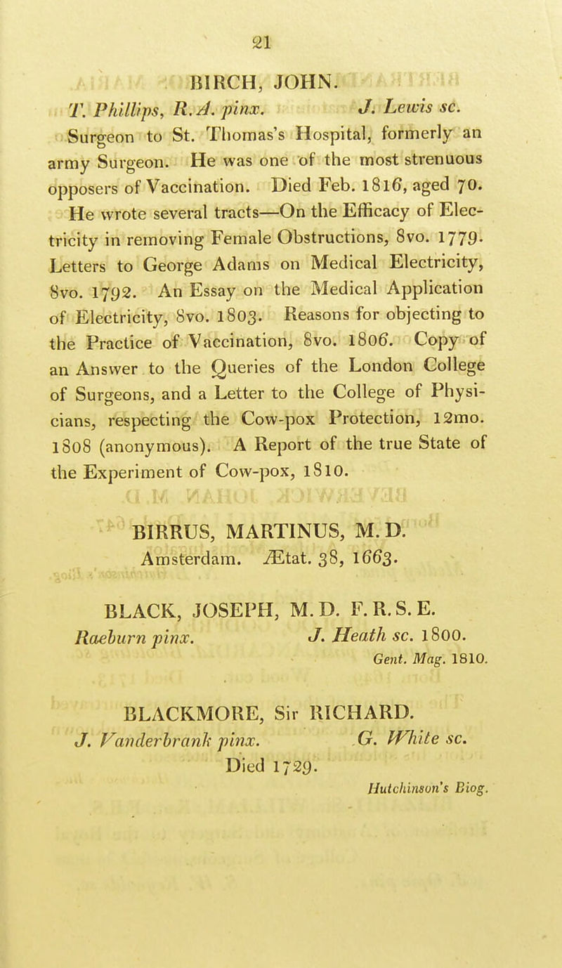 BIRCH, JOHN. T. Phillips, R. A. pinx. J. Lewis sc. Surgeon to St. Thomas's Hospital, formerly an army Surgeon. He was one of the most strenuous opposers of Vaccination. Died Feb. l8l6\ aged 70. He wrote several tracts—On the Efficacy of Elec- tricity in removing Female Obstructions, 8vo. 1779- Letters to George Adams on Medical Electricity, Svo. 1792. An Essay on the Medical Application of Electricity, Svo. 1803. Reasons for objecting to the Practice of Vaccination, Svo. 1806*. Copy of an Answer to the Queries of the London College of Surgeons, and a Letter to the College of Physi- cians, respecting the Cow-pox Protection, 12mo. 1808 (anonymous). A Report of the true State of the Experiment of Cow-pox, lSlO. BIRRUS, MARTINUS, M. D. Amsterdam. iEtat. 38, 1663. BLACK, JOSEPH, M.D. F.R.S.E. Raeburn pinx. J. Heath sc. 1800. Gent. Mag. 1810. BLACKMORE, Sir RICHARD. J. Vanderbranh pinx. G. White sc. Died 1729.