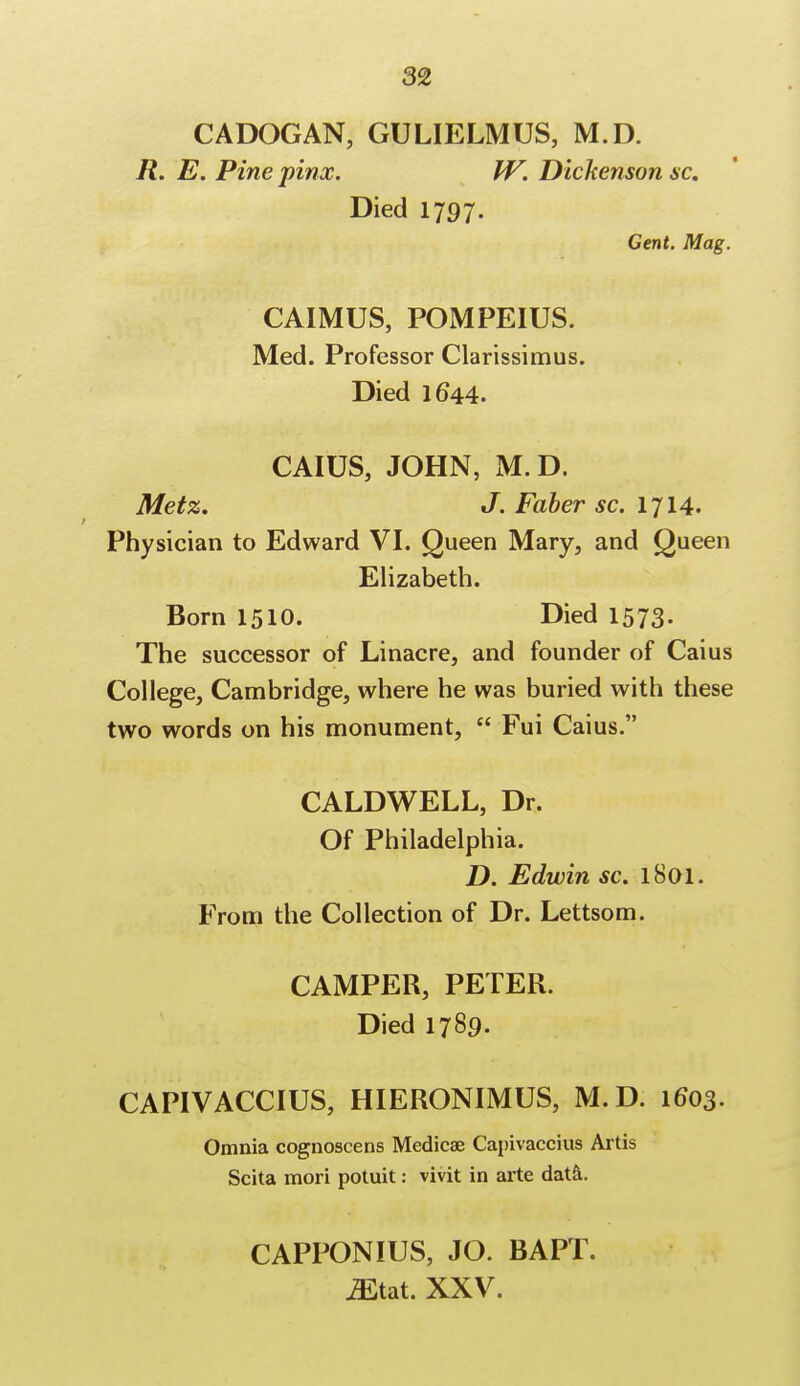 CADOGAN, GULIELMUS, M.D. R. E. Pine pinx. W. Dickenson sc. Died 1797. Gent. Mag. CAIMUS, POMPEIUS. Med. Professor Clarissimus. Died 1644. CAIUS, JOHN, M. D. Metz. J. Faber sc. 1714. Physician to Edward VI. Queen Mary, and Queen Elizabeth. Born 1510. Died 1573. The successor of Linacre, and founder of Caius College, Cambridge, where he was buried with these two words on his monument,  Fui Caius. CALDWELL, Dr. Of Philadelphia. D. Edwin sc. 1801. From the Collection of Dr. Lettsom. CAMPER, PETER. Died 1789. CAPIVACCIUS, HIERONIMUS, M.D. 1603. Omnia cognoscens Medicae Capivaccius Artis Scita mori potuit: vivit in arte data. CAPPONIUS, JO. BAPT. jEtat. XXV.