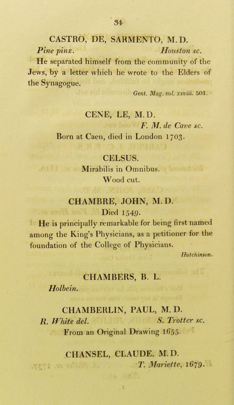 CASTRO, DE, SARMENTO, M.D. Pine pinx. Houston sc. He separated himself from the community of the Jews, by a letter which he wrote to the Elders of the Synagogue. Gent. Mag. vol. xxviii. 501. CENE, LE, M.D. F. M. de Cave sc. Born at Caen, died in London 1703. CELSUS. Mirabilis in Omnibus. Wood cut. CHAMBRE, JOHN, M.D. Died 1549- He is principally remarkable for being first named among the King's Physicians, as a petitioner for the foundation of the College of Physicians. Hutchinson. CHAMBERS, B. L. Holbein. CHAMBERLIN, PAUL, M. D. R. White del. S. Trotter sc. From an Original Drawing 1655. CHANSEL, CLAUDE, M.D. T. Mariette, 1679-