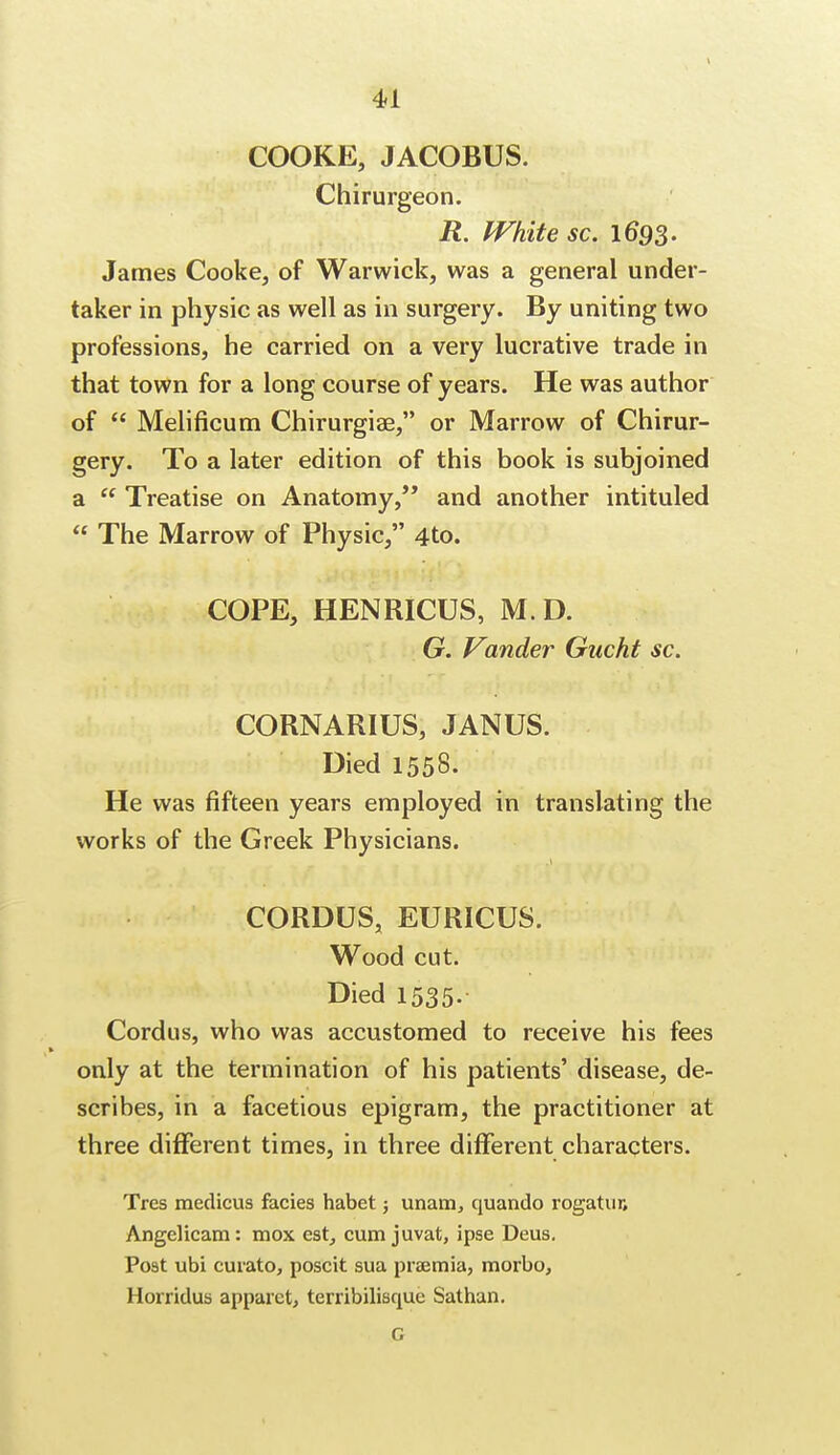 COOKE, JACOBUS. Chirurgeon. R. White sc. 16*93. James Cooke, of Warwick, was a general under- taker in physic as well as in surgery. By uniting two professions, he carried on a very lucrative trade in that town for a long course of years. He was author of  Melificum Chirurgiae, or Marrow of Chirur- gery. To a later edition of this book is subjoined a  Treatise on Anatomy, and another intituled  The Marrow of Physic, 4to. COPE, HENRICUS, M.D. G. Vander Gucht sc. CORNARIUS, JANUS. Died 1558. He was fifteen years employed in translating the works of the Greek Physicians. CORDUS, EURICUS. Wood cut. Died 1535. Cordus, who was accustomed to receive his fees only at the termination of his patients' disease, de- scribes, in a facetious epigram, the practitioner at three different times, in three different characters. Tres medicus facies habet; unam, quando rogatur, Angelicam: mox est, cum juvat, ipse Deus. Post ubi curato, poscit sua praemia, morbo, Horridus apparet, terribdisque Sathan. G