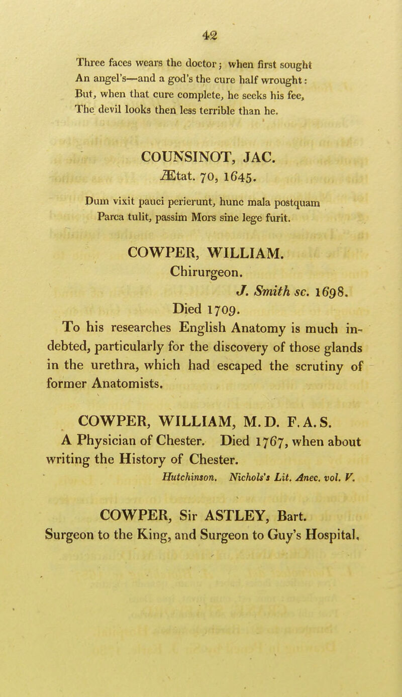 Three faces wears the doctor; when first sought An angel's—and a god's the cure half wrought: But, when that cure complete, he seeks his fee, The devil looks then less terrible than he. COUNSINOT, JAC. iEtat. 70, 1645. Dinn vixit pauci perierunt, hunc mala postquam Parca tulit, passim Mors sine lege furit. COWPER, WILLIAM. Chirurgeon. J. Smith sc. 1698. Died 1709. To his researches English Anatomy is much in- debted, particularly for the discovery of those glands in the urethra, which had escaped the scrutiny of former Anatomists. COWPER, WILLIAM, M.D. F.A.S. A Physician of Chester. Died 1767, when about writing the History of Chester. Hutchinson. Nichols's Lit. Anec. vol. V. COWPER, Sir ASTLEY, Bart. Surgeon to the King, and Surgeon to Guy's Hospital,