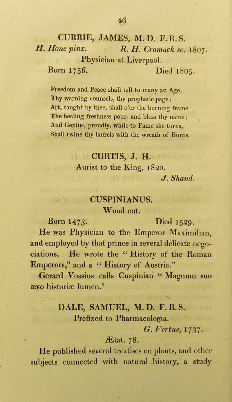 CURRIE, JAMES, M. D. F.R.S. H. Hone pinx. R. H. Cromack sc. 1807. Physician at Liverpool. Born 1756. Died 1805. Freedom and Peace shall tell to many an Age, Thy warning counsels, thy prophetic page; Art, taught by thee, shall o'er the burning frame The healing freshness pour, and bless thy name 3 And Genius, proudly, while to Fame she turns, Shall twine thy laurels with the wreath of Burns. CURTIS, J. H. Aurist to the King, 1820. J. Shand. CUSPINIANUS. Wood cut. Born 1473- Died 1529. He was Physician to the Emperor Maximilian, and employed by that prince in several delicate nego- tiations. He wrote the  History of the Roman Emperors, and a  History of Austria. Gerard Vossius calls Cuspinian  Magnum suo aevo historian lumen. DALE, SAMUEL, M.D. F.R.S. Prefixed to Pharmacologia. G. Fertue, 1737. JEtat. 78. He published several treatises on plants, and other subjects connected with natural history, a study