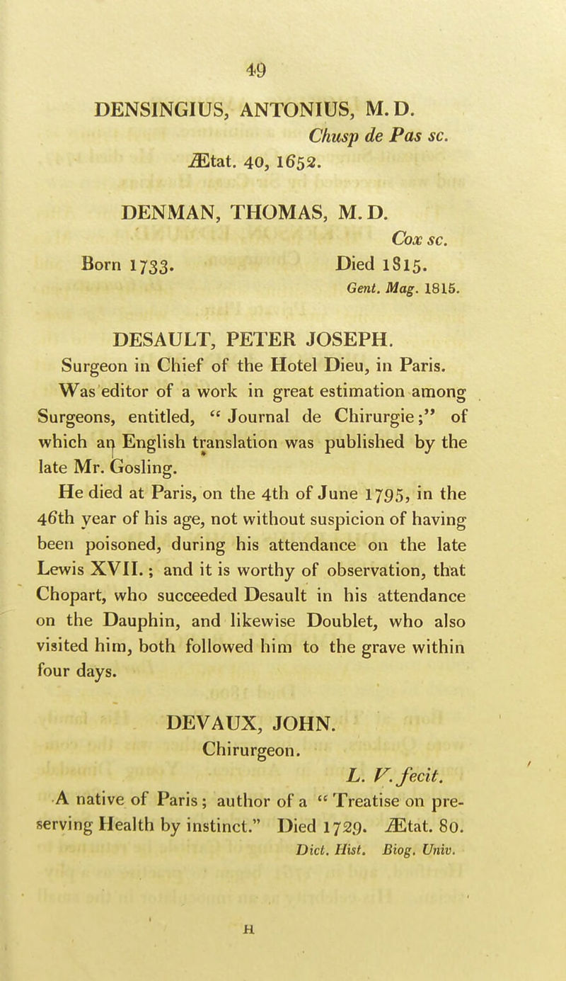 DENSINGIUS, ANTONIUS, M.D. Chusp de Pas sc. iEtat. 40, 1652. DENMAN, THOMAS, M.D. Cox sc. Born 1733. Died 1815. Gent. Mag. 1815. DESAULT, PETER JOSEPH. Surgeon in Chief of the Hotel Dieu, in Paris. Was editor of a work in great estimation among Surgeons, entitled,  Journal de Chirurgie; of which an English translation was published by the late Mr. Gosling. He died at Paris, on the 4th of June 1795, in the 46*th year of his age, not without suspicion of having been poisoned, during his attendance on the late Lewis XVII.; and it is worthy of observation, that Chopart, who succeeded Desault in his attendance on the Dauphin, and likewise Doublet, who also visited him, both followed him to the grave within four days. DEVAUX, JOHN. Chirurgeon. L. V. fecit. •A native of Paris ; author of a  Treatise on pre- serving Health by instinct. Died 172.9. iEtat. 80. Did. Hist. Biog. Univ. 11