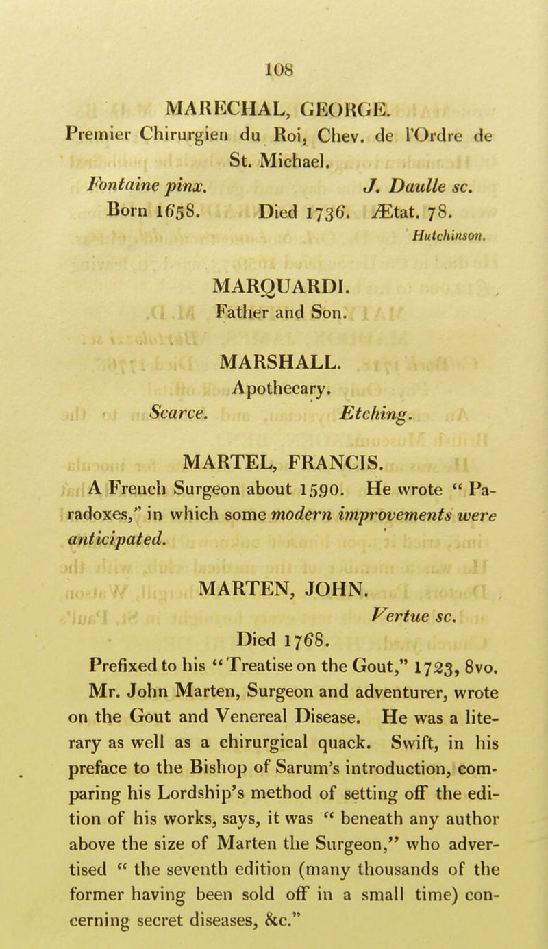 MARECHAL, GEORGE. Premier Chirurgien du Roi, Chev. de l'Ordre de St. Michael. Fontaine pinx. J. Daulle sc. Born 1658. Died 1736. Mt*i. 78. Hutchinson. MARQUARDI. Father and Son. MARSHALL. Apothecary. Scarce. Etching. MARTEL, FRANCIS. A French Surgeon about 1590. He wrote  Pa- radoxes, in which some modern improvements were anticipated. MARTEN, JOHN. Vertue sc. Died 1768. Prefixed to his Treatiseon the Gout, 1723, 8vo. Mr. John Marten, Surgeon and adventurer, wrote on the Gout and Venereal Disease. He was a lite- rary as well as a chirurgical quack. Swift, in his preface to the Bishop of Sarum's introduction, com- paring his Lordship's method of setting off the edi- tion of his works, says, it was  beneath any author above the size of Marten the Surgeon, who adver- tised  the seventh edition (many thousands of the former having been sold off in a small time) con- cerning secret diseases, &c.