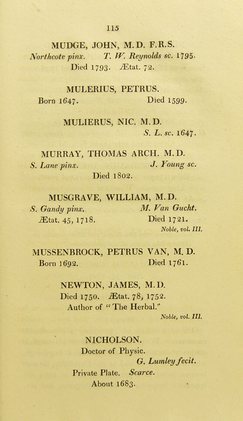 MUDGE, JOHN, M.D. F.R.S. Northcote pinx. T. W. Reynolds sc. 1795- Died 1793. iEtat. 72. MULERIUS, PETRUS. Born 1647. Died 1599- MULIERUS, NIC. M.D. S. L. sc. 1647. MURRAY, THOMAS ARCH. M.D. S. Lane pinx. J. Young sc. Died 1802. MUSGRAVE, WILLIAM, M.D. S. Gandy pinx. M. Van Gucht. Mtzt. 45, 1718, Died 1721. Noble, vol. III. MUSSENBROCK, PETRUS VAN, M. D. Born 1692. Died 1/6*1. NEWTON, JAMES, M.D. Died 1750. Mt&t. 78, 1752. Author of  The Herbal. Noble, vol. III. NICHOLSON. Doctor of Physic. G. Lumley fecit. Private Plate. Scarce. About 1683.