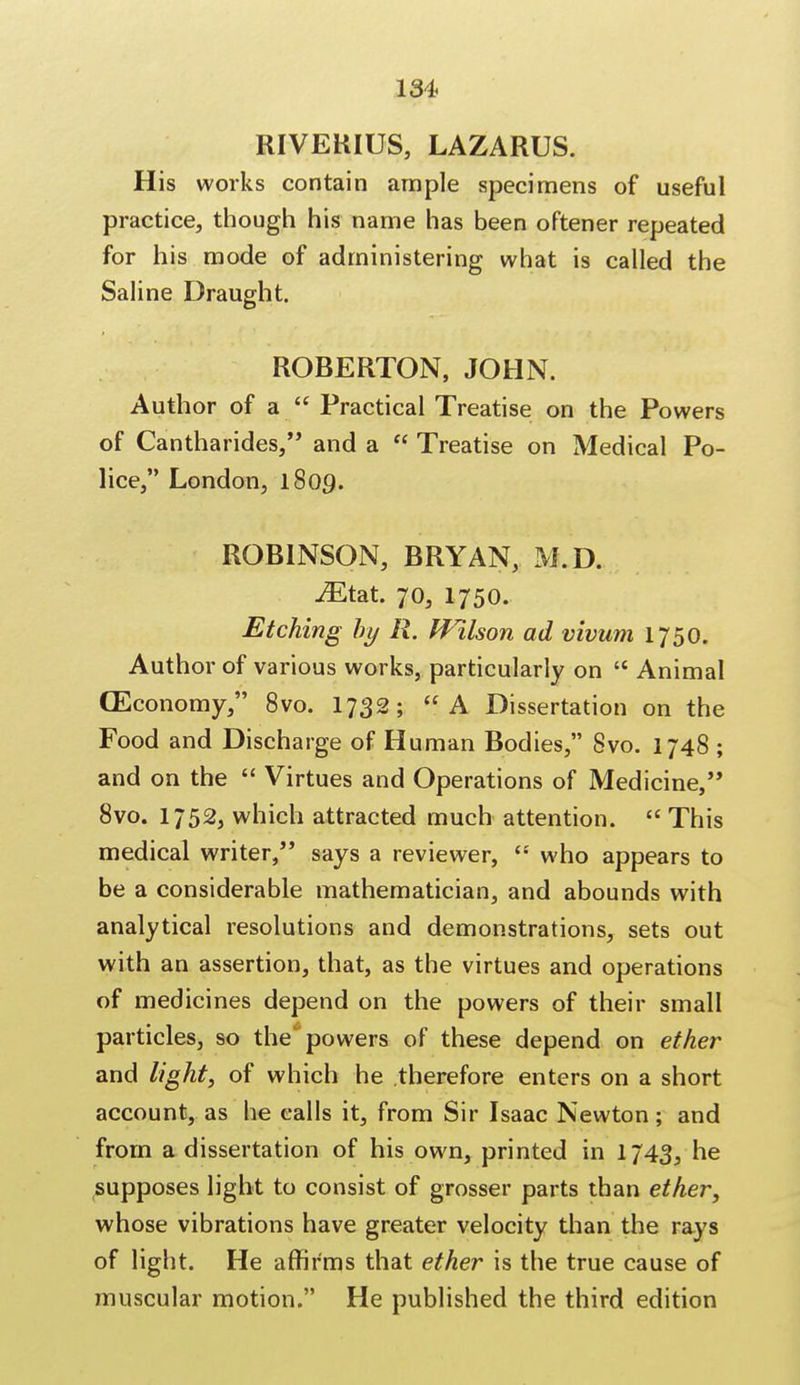 131. RIVERIUS, LAZARUS. His works contain ample specimens of useful practice, though his name has been oftener repeated for his mode of administering what is called the Saline Draught. ROBERTON, JOHN. Author of a  Practical Treatise on the Powers of Cantharides, and a  Treatise on Medical Po- lice, London, 1809. ROBINSON, BRYAN, M.D. JEtat 70, 1750. Etching by R. Wilson ad vivum 1750. Author of various works, particularly on  Animal (Economy, 8vo. 1732; A Dissertation on the Food and Discharge of Human Bodies, 8vo. 1748 ; and on the  Virtues and Operations of Medicine, 8vo. 1/52, which attracted much attention.  This medical writer, says a reviewer,  who appears to be a considerable mathematician, and abounds with analytical resolutions and demonstrations, sets out with an assertion, that, as the virtues and operations of medicines depend on the powers of their small particles, so the'powers of these depend on ether and light, of which he therefore enters on a short account, as he calls it, from Sir Isaac Newton; and from a dissertation of his own, printed in 1743, he supposes light to consist of grosser parts than ether, whose vibrations have greater velocity than the rays of light. He affirms that ether is the true cause of muscular motion. He published the third edition