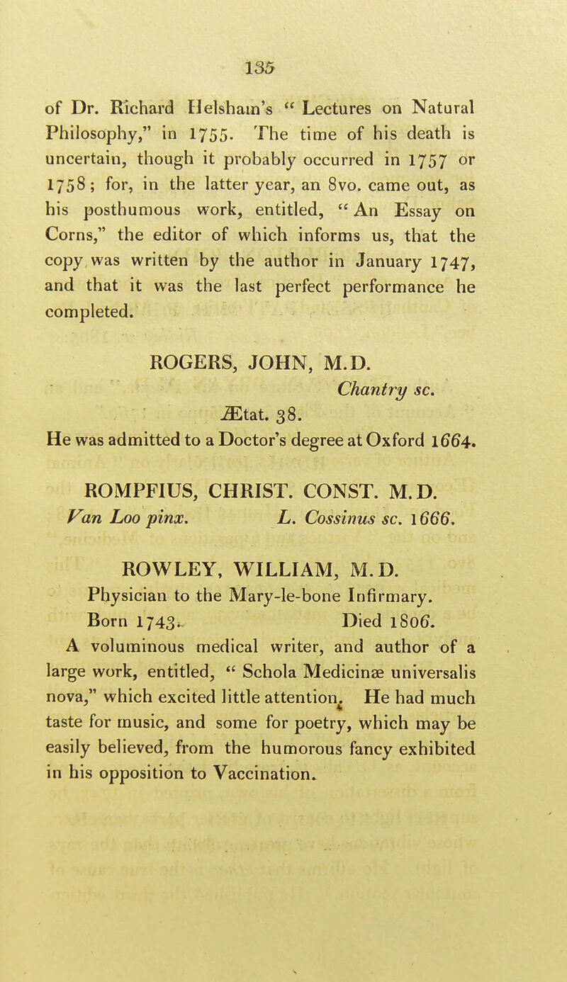 of Dr. Richard Helsham's  Lectures on Natural Philosophy, in 1755- The time of his death is uncertain, though it probably occurred in 1757 or 1758; for, in the latter year, an 8vo. came out, as his posthumous work, entitled,  An Essay on Corns, the editor of which informs us, that the copy was written by the author in January 1747, and that it was the last perfect performance he completed. ROGERS, JOHN, M.D. Chantry sc. iEtat. 38. He was admitted to a Doctor's degree at Oxford 1664. ROMPF1US, CHRIST. CONST. M.D. Vin Loo pinx. L. Cossinus sc. 1666. ROWLEY, WILLIAM, M.D. Physician to the Mary-le-bone Infirmary. Born 1743. Died l8o6\ A voluminous medical writer, and author of a large work, entitled,  Schola Medicinae universalis nova, which excited little attention He had much taste for music, and some for poetry, which may be easily believed, from the humorous fancy exhibited in his opposition to Vaccination.