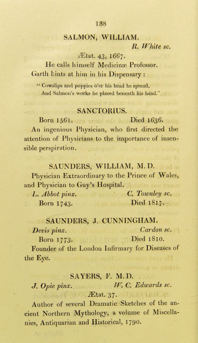 188 SALMON, WILLIAM. R. White sc. iEtat. 43, I667. He calls himself Medicinae Professor. Garth hints at him in his Dispensary : '' Cowslips and poppies o'er his head he spread, And Salmon's works he placed beneath his head. SANCTORIUS. Born 1561, Died 1636. An ingenious Physician, who first directed the attention of Physicians to the importance of insen- sible perspiration. SAUNDERS, WILLIAM, M.D. Physician Extraordinary to the Prince of Wales, and Physician to Guy's Hospital. L. Abbot pinx. C Townley sc. Born 1743. Died 1817. SAUNDERS, J. CUNNINGHAM. Devis pinx. Car don sc. Born 1773. Died 1810. Founder of the London Infirmary for Diseases of the Eye. SAYERS, F. M.D. J. Opie pinx. W. C. Edwards sc. MUt. 37. Author of several Dramatic Sketches of the an- cient Northern Mythology, a volume of Miscella- nies, Antiquarian and Historical, 1790.